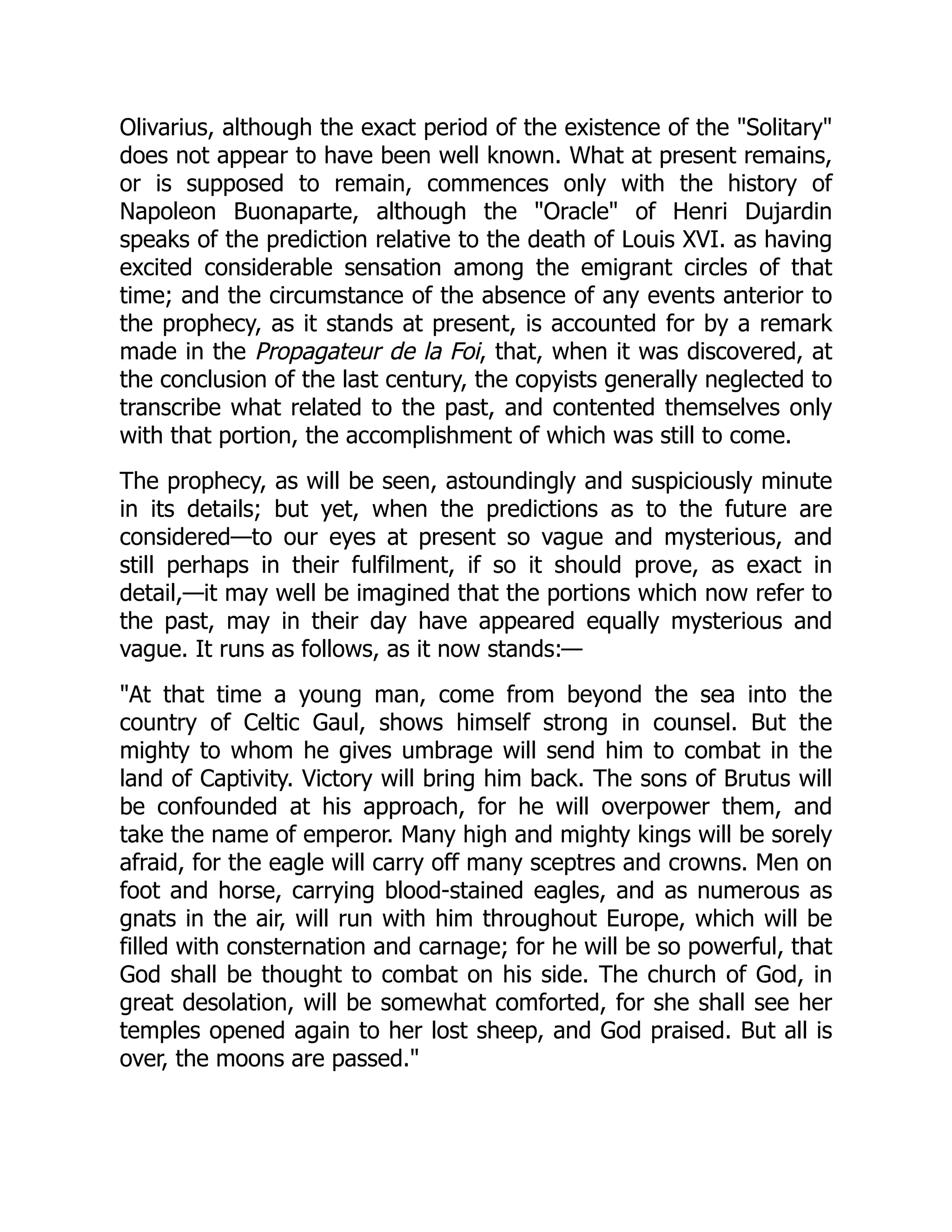 Olivarius, although the exact period of the existence of the "Solitary"
does not appear to have been well known. What at present remains,
or is supposed to remain, commences only with the history of
Napoleon Buonaparte, although the "Oracle" of Henri Dujardin
speaks of the prediction relative to the death of Louis XVI. as having
excited considerable sensation among the emigrant circles of that
time; and the circumstance of the absence of any events anterior to
the prophecy, as it stands at present, is accounted for by a remark
made in the Propagateur de la Foi, that, when it was discovered, at
the conclusion of the last century, the copyists generally neglected to
transcribe what related to the past, and contented themselves only
with that portion, the accomplishment of which was still to come.
The prophecy, as will be seen, astoundingly and suspiciously minute
in its details; but yet, when the predictions as to the future are
considered—to our eyes at present so vague and mysterious, and
still perhaps in their fulfilment, if so it should prove, as exact in
detail,—it may well be imagined that the portions which now refer to
the past, may in their day have appeared equally mysterious and
vague. It runs as follows, as it now stands:—
"At that time a young man, come from beyond the sea into the
country of Celtic Gaul, shows himself strong in counsel. But the
mighty to whom he gives umbrage will send him to combat in the
land of Captivity. Victory will bring him back. The sons of Brutus will
be confounded at his approach, for he will overpower them, and
take the name of emperor. Many high and mighty kings will be sorely
afraid, for the eagle will carry off many sceptres and crowns. Men on
foot and horse, carrying blood-stained eagles, and as numerous as
gnats in the air, will run with him throughout Europe, which will be
filled with consternation and carnage; for he will be so powerful, that
God shall be thought to combat on his side. The church of God, in
great desolation, will be somewhat comforted, for she shall see her
temples opened again to her lost sheep, and God praised. But all is
over, the moons are passed."
 