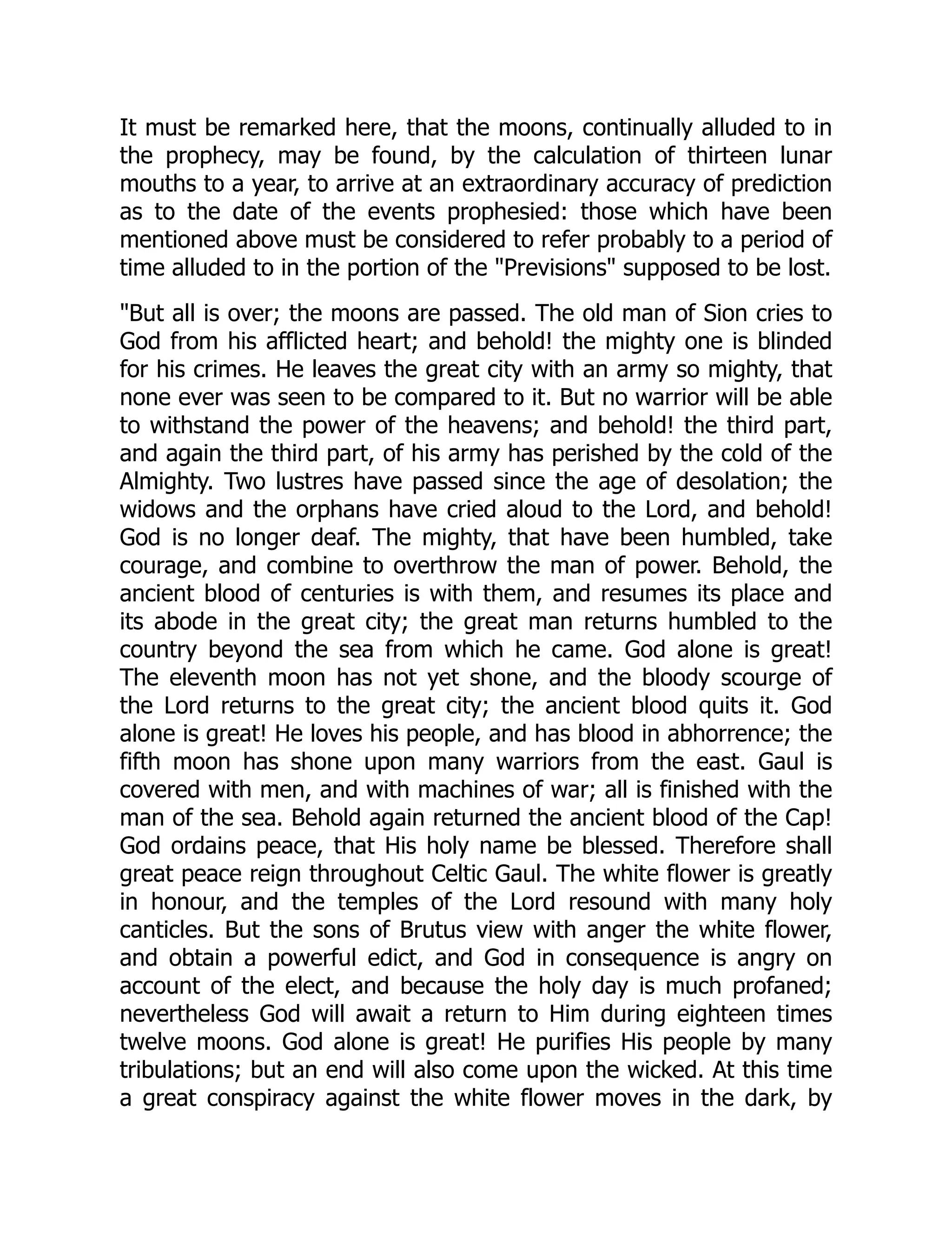 It must be remarked here, that the moons, continually alluded to in
the prophecy, may be found, by the calculation of thirteen lunar
mouths to a year, to arrive at an extraordinary accuracy of prediction
as to the date of the events prophesied: those which have been
mentioned above must be considered to refer probably to a period of
time alluded to in the portion of the "Previsions" supposed to be lost.
"But all is over; the moons are passed. The old man of Sion cries to
God from his afflicted heart; and behold! the mighty one is blinded
for his crimes. He leaves the great city with an army so mighty, that
none ever was seen to be compared to it. But no warrior will be able
to withstand the power of the heavens; and behold! the third part,
and again the third part, of his army has perished by the cold of the
Almighty. Two lustres have passed since the age of desolation; the
widows and the orphans have cried aloud to the Lord, and behold!
God is no longer deaf. The mighty, that have been humbled, take
courage, and combine to overthrow the man of power. Behold, the
ancient blood of centuries is with them, and resumes its place and
its abode in the great city; the great man returns humbled to the
country beyond the sea from which he came. God alone is great!
The eleventh moon has not yet shone, and the bloody scourge of
the Lord returns to the great city; the ancient blood quits it. God
alone is great! He loves his people, and has blood in abhorrence; the
fifth moon has shone upon many warriors from the east. Gaul is
covered with men, and with machines of war; all is finished with the
man of the sea. Behold again returned the ancient blood of the Cap!
God ordains peace, that His holy name be blessed. Therefore shall
great peace reign throughout Celtic Gaul. The white flower is greatly
in honour, and the temples of the Lord resound with many holy
canticles. But the sons of Brutus view with anger the white flower,
and obtain a powerful edict, and God in consequence is angry on
account of the elect, and because the holy day is much profaned;
nevertheless God will await a return to Him during eighteen times
twelve moons. God alone is great! He purifies His people by many
tribulations; but an end will also come upon the wicked. At this time
a great conspiracy against the white flower moves in the dark, by
 