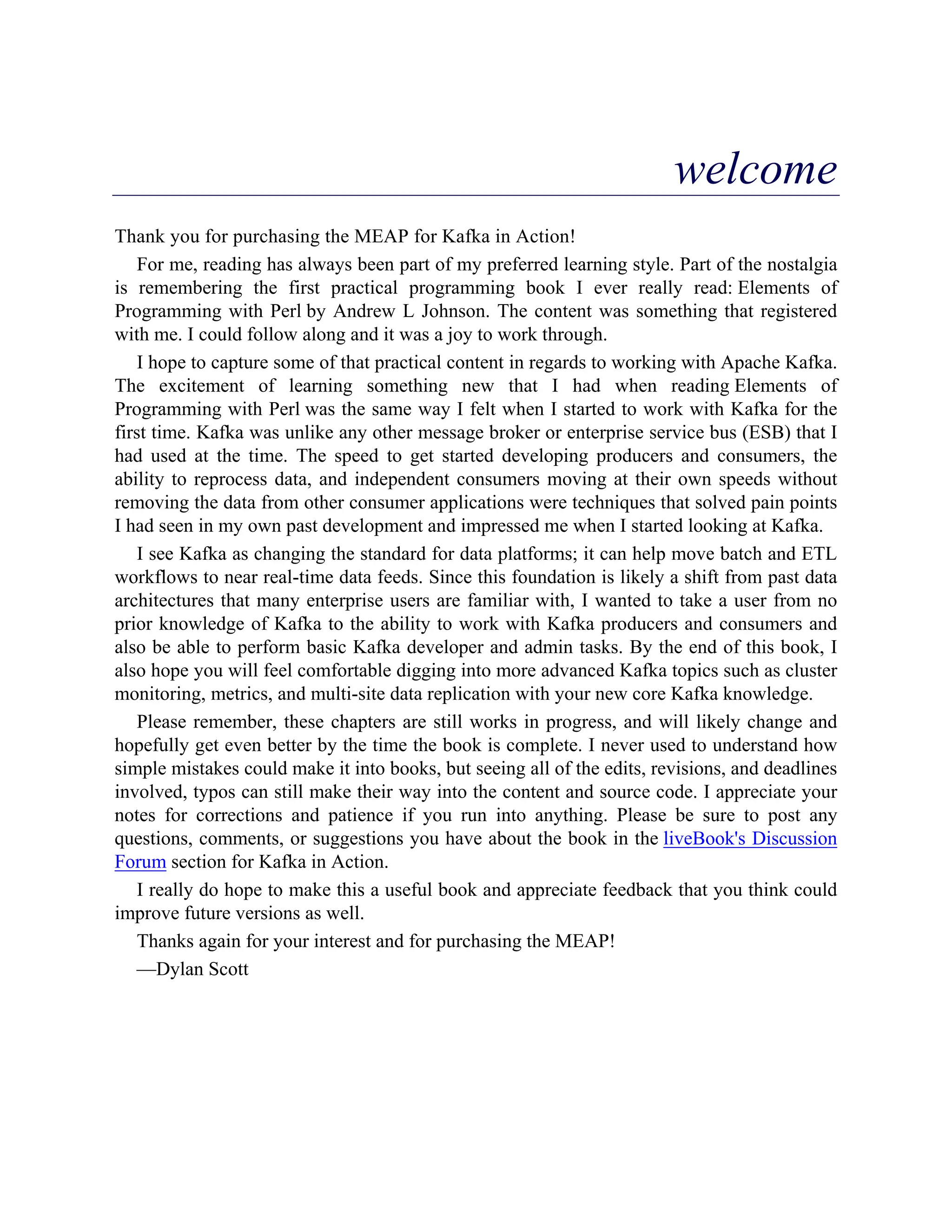 welcome
Thank you for purchasing the MEAP for Kafka in Action!
For me, reading has always been part of my preferred learning style. Part of the nostalgia
is remembering the first practical programming book I ever really read: Elements of
Programming with Perl by Andrew L Johnson. The content was something that registered
with me. I could follow along and it was a joy to work through.
I hope to capture some of that practical content in regards to working with Apache Kafka.
The excitement of learning something new that I had when reading Elements of
Programming with Perl was the same way I felt when I started to work with Kafka for the
first time. Kafka was unlike any other message broker or enterprise service bus (ESB) that I
had used at the time. The speed to get started developing producers and consumers, the
ability to reprocess data, and independent consumers moving at their own speeds without
removing the data from other consumer applications were techniques that solved pain points
I had seen in my own past development and impressed me when I started looking at Kafka.
I see Kafka as changing the standard for data platforms; it can help move batch and ETL
workflows to near real-time data feeds. Since this foundation is likely a shift from past data
architectures that many enterprise users are familiar with, I wanted to take a user from no
prior knowledge of Kafka to the ability to work with Kafka producers and consumers and
also be able to perform basic Kafka developer and admin tasks. By the end of this book, I
also hope you will feel comfortable digging into more advanced Kafka topics such as cluster
monitoring, metrics, and multi-site data replication with your new core Kafka knowledge.
Please remember, these chapters are still works in progress, and will likely change and
hopefully get even better by the time the book is complete. I never used to understand how
simple mistakes could make it into books, but seeing all of the edits, revisions, and deadlines
involved, typos can still make their way into the content and source code. I appreciate your
notes for corrections and patience if you run into anything. Please be sure to post any
questions, comments, or suggestions you have about the book in the liveBook's Discussion
Forum section for Kafka in Action.
I really do hope to make this a useful book and appreciate feedback that you think could
improve future versions as well.
Thanks again for your interest and for purchasing the MEAP!
—Dylan Scott
 
