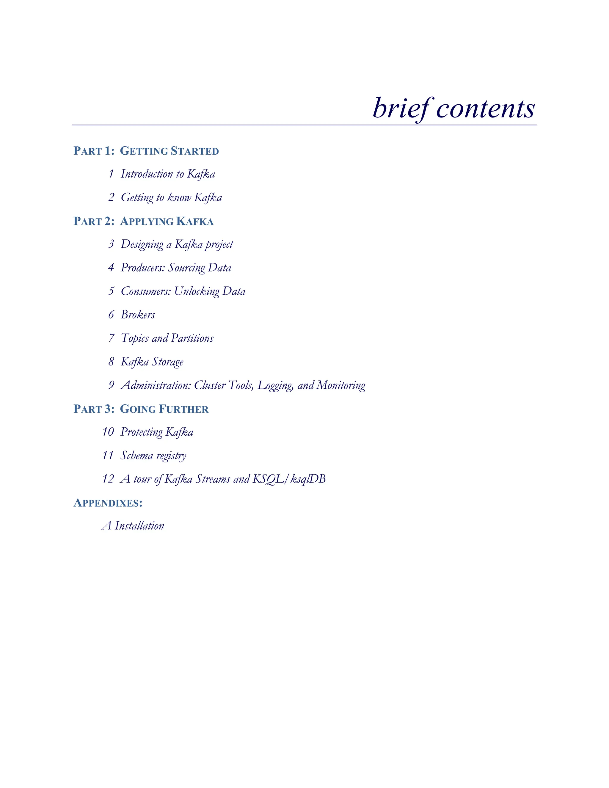 brief contents
PART 1: GETTING STARTED
1 Introduction to Kafka
2 Getting to know Kafka
PART 2: APPLYING KAFKA
3 Designing a Kafka project
4 Producers: Sourcing Data
5 Consumers: Unlocking Data
6 Brokers
7 Topics and Partitions
8 Kafka Storage
9 Administration: Cluster Tools, Logging, and Monitoring
PART 3: GOING FURTHER
10 Protecting Kafka
11 Schema registry
12 A tour of Kafka Streams and KSQL/ksqlDB
APPENDIXES:
A Installation
 