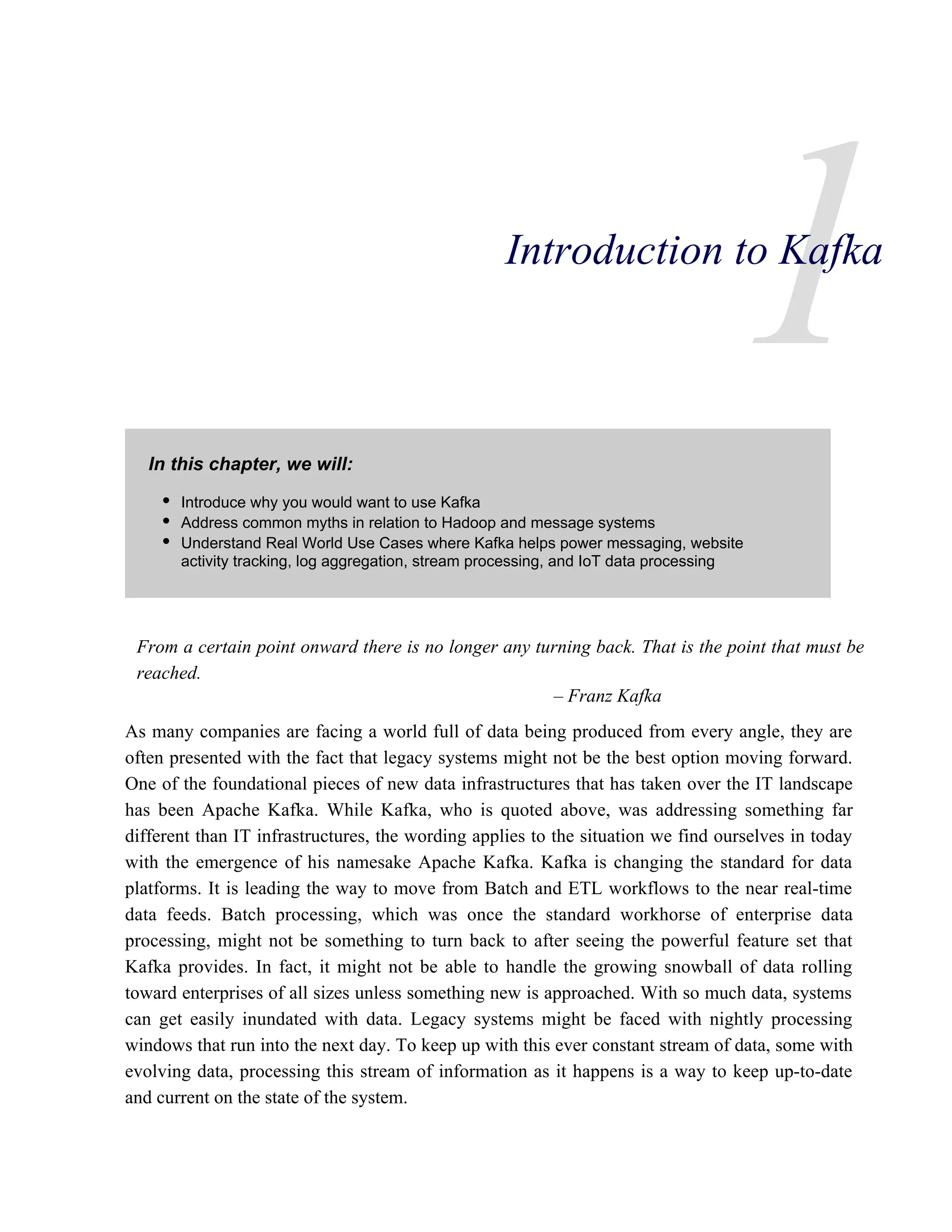 1
In this chapter, we will:
From a certain point onward there is no longer any turning back. That is the point that must be
reached.
– Franz Kafka
As many companies are facing a world full of data being produced from every angle, they are
often presented with the fact that legacy systems might not be the best option moving forward.
One of the foundational pieces of new data infrastructures that has taken over the IT landscape
has been Apache Kafka. While Kafka, who is quoted above, was addressing something far
different than IT infrastructures, the wording applies to the situation we find ourselves in today
with the emergence of his namesake Apache Kafka. Kafka is changing the standard for data
platforms. It is leading the way to move from Batch and ETL workflows to the near real-time
data feeds. Batch processing, which was once the standard workhorse of enterprise data
processing, might not be something to turn back to after seeing the powerful feature set that
Kafka provides. In fact, it might not be able to handle the growing snowball of data rolling
toward enterprises of all sizes unless something new is approached. With so much data, systems
can get easily inundated with data. Legacy systems might be faced with nightly processing
windows that run into the next day. To keep up with this ever constant stream of data, some with
evolving data, processing this stream of information as it happens is a way to keep up-to-date
and current on the state of the system.
Introduction to Kafka
Introduce why you would want to use Kafka
Address common myths in relation to Hadoop and message systems
Understand Real World Use Cases where Kafka helps power messaging, website
activity tracking, log aggregation, stream processing, and IoT data processing
 
