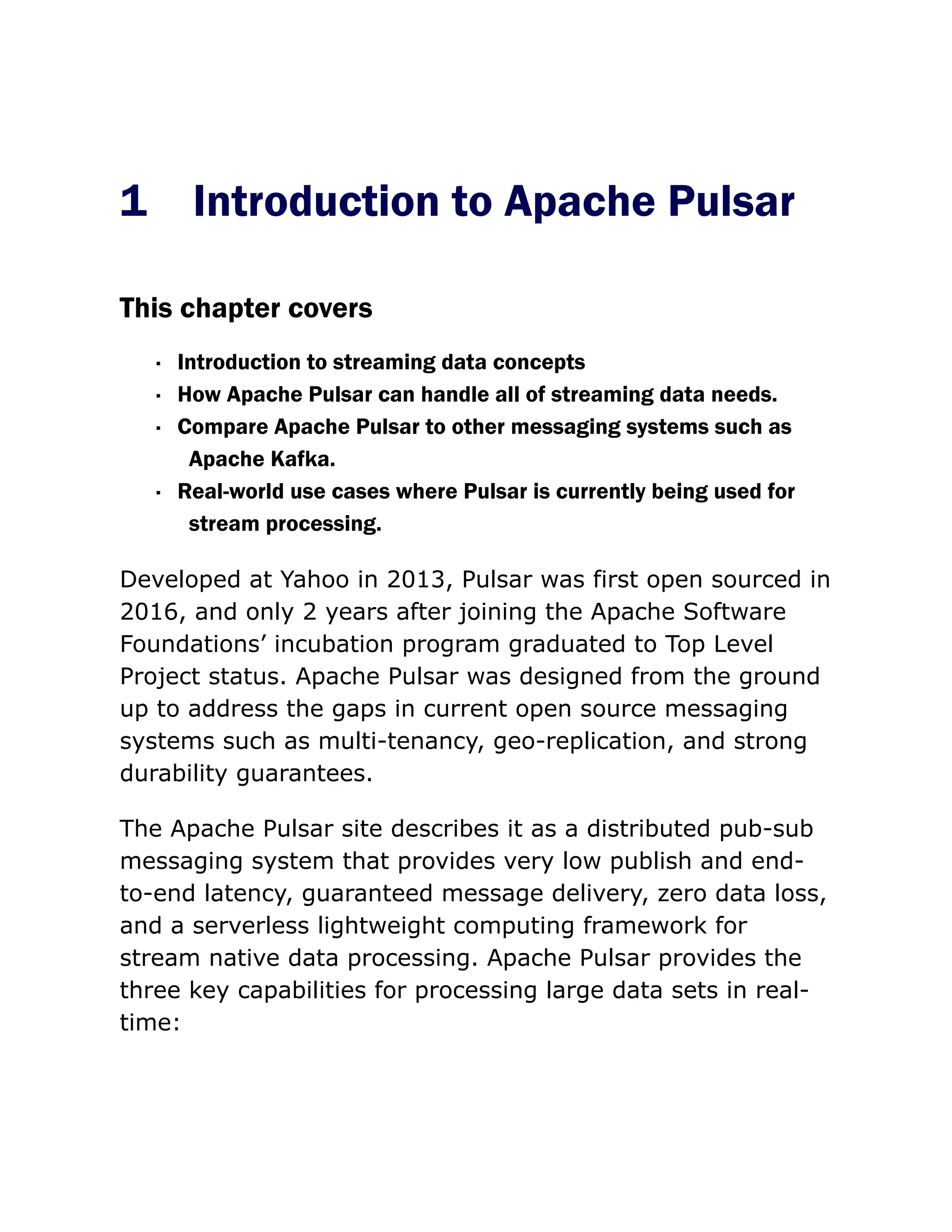 1 Introduction to Apache Pulsar
This chapter covers
· Introduction to streaming data concepts
· How Apache Pulsar can handle all of streaming data needs.
· Compare Apache Pulsar to other messaging systems such as
Apache Kafka.
· Real-world use cases where Pulsar is currently being used for
stream processing.
Developed at Yahoo in 2013, Pulsar was first open sourced in
2016, and only 2 years after joining the Apache Software
Foundations’ incubation program graduated to Top Level
Project status. Apache Pulsar was designed from the ground
up to address the gaps in current open source messaging
systems such as multi-tenancy, geo-replication, and strong
durability guarantees.
The Apache Pulsar site describes it as a distributed pub-sub
messaging system that provides very low publish and end-
to-end latency, guaranteed message delivery, zero data loss,
and a serverless lightweight computing framework for
stream native data processing. Apache Pulsar provides the
three key capabilities for processing large data sets in real-
time:
 