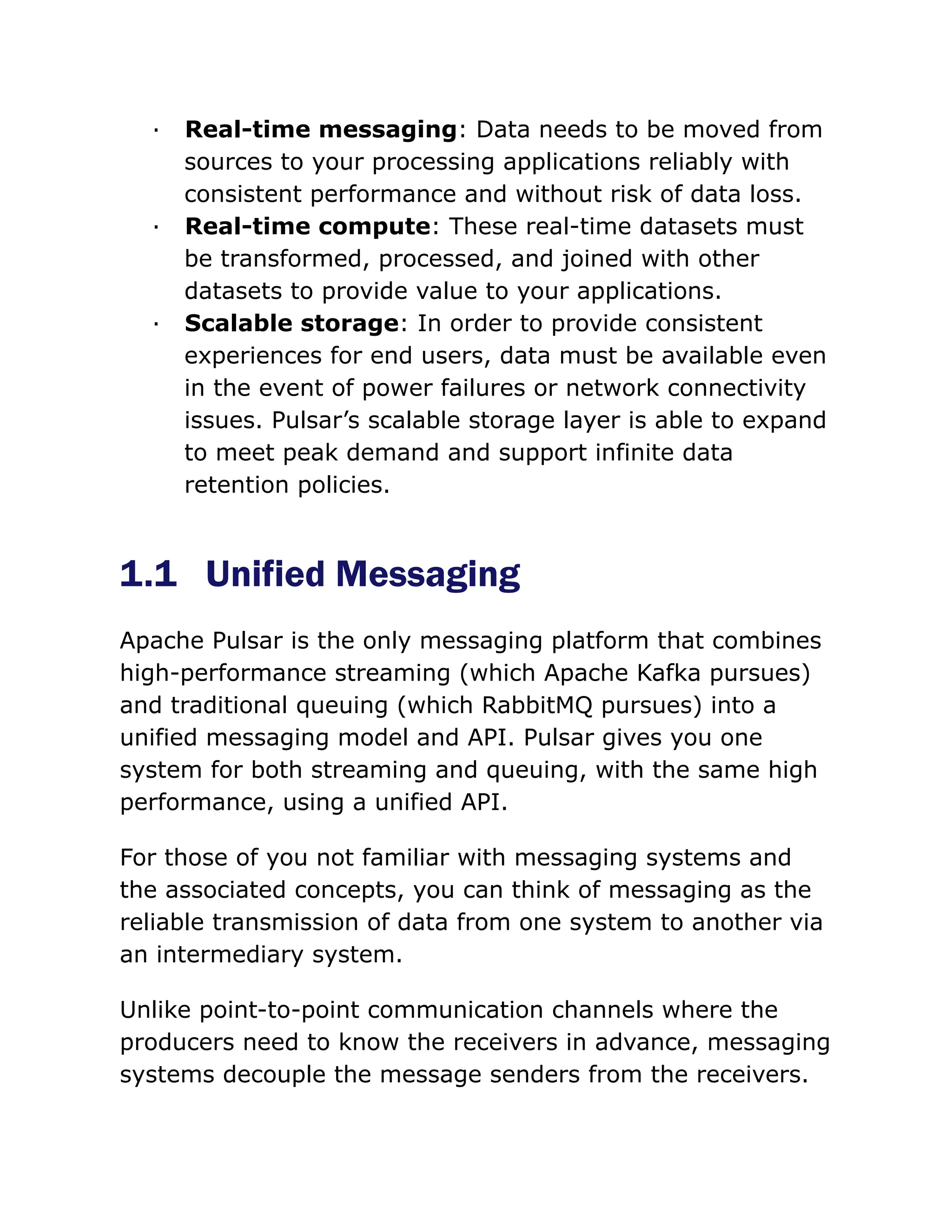 · Real-time messaging: Data needs to be moved from
sources to your processing applications reliably with
consistent performance and without risk of data loss.
· Real-time compute: These real-time datasets must
be transformed, processed, and joined with other
datasets to provide value to your applications.
· Scalable storage: In order to provide consistent
experiences for end users, data must be available even
in the event of power failures or network connectivity
issues. Pulsar’s scalable storage layer is able to expand
to meet peak demand and support infinite data
retention policies.
1.1 Unified Messaging
Apache Pulsar is the only messaging platform that combines
high-performance streaming (which Apache Kafka pursues)
and traditional queuing (which RabbitMQ pursues) into a
unified messaging model and API. Pulsar gives you one
system for both streaming and queuing, with the same high
performance, using a unified API.
For those of you not familiar with messaging systems and
the associated concepts, you can think of messaging as the
reliable transmission of data from one system to another via
an intermediary system.
Unlike point-to-point communication channels where the
producers need to know the receivers in advance, messaging
systems decouple the message senders from the receivers.
 