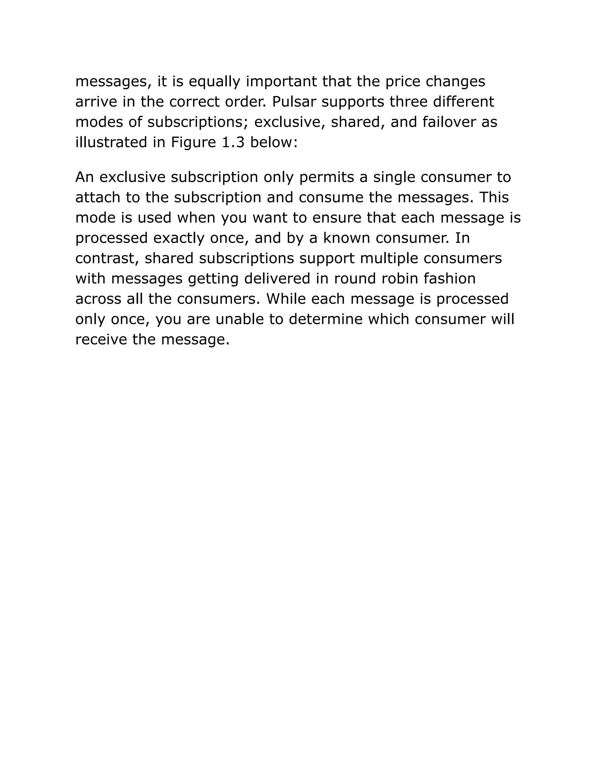 messages, it is equally important that the price changes
arrive in the correct order. Pulsar supports three different
modes of subscriptions; exclusive, shared, and failover as
illustrated in Figure 1.3 below:
An exclusive subscription only permits a single consumer to
attach to the subscription and consume the messages. This
mode is used when you want to ensure that each message is
processed exactly once, and by a known consumer. In
contrast, shared subscriptions support multiple consumers
with messages getting delivered in round robin fashion
across all the consumers. While each message is processed
only once, you are unable to determine which consumer will
receive the message.
 