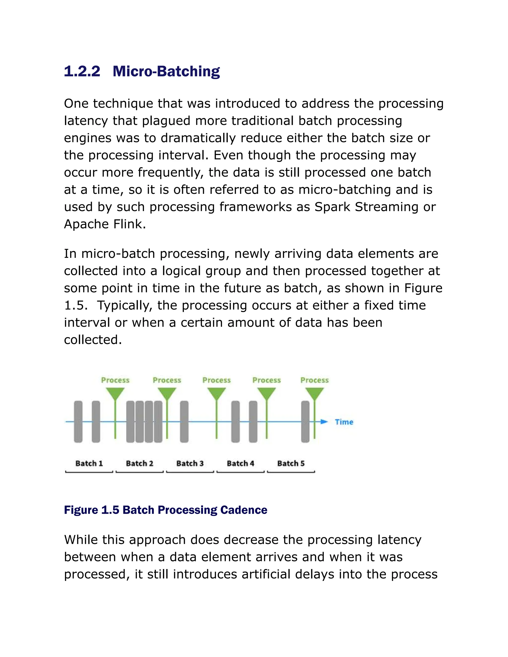 1.2.2 Micro-Batching
One technique that was introduced to address the processing
latency that plagued more traditional batch processing
engines was to dramatically reduce either the batch size or
the processing interval. Even though the processing may
occur more frequently, the data is still processed one batch
at a time, so it is often referred to as micro-batching and is
used by such processing frameworks as Spark Streaming or
Apache Flink.
In micro-batch processing, newly arriving data elements are
collected into a logical group and then processed together at
some point in time in the future as batch, as shown in Figure
1.5. Typically, the processing occurs at either a fixed time
interval or when a certain amount of data has been
collected.
Figure 1.5 Batch Processing Cadence
While this approach does decrease the processing latency
between when a data element arrives and when it was
processed, it still introduces artificial delays into the process
 
