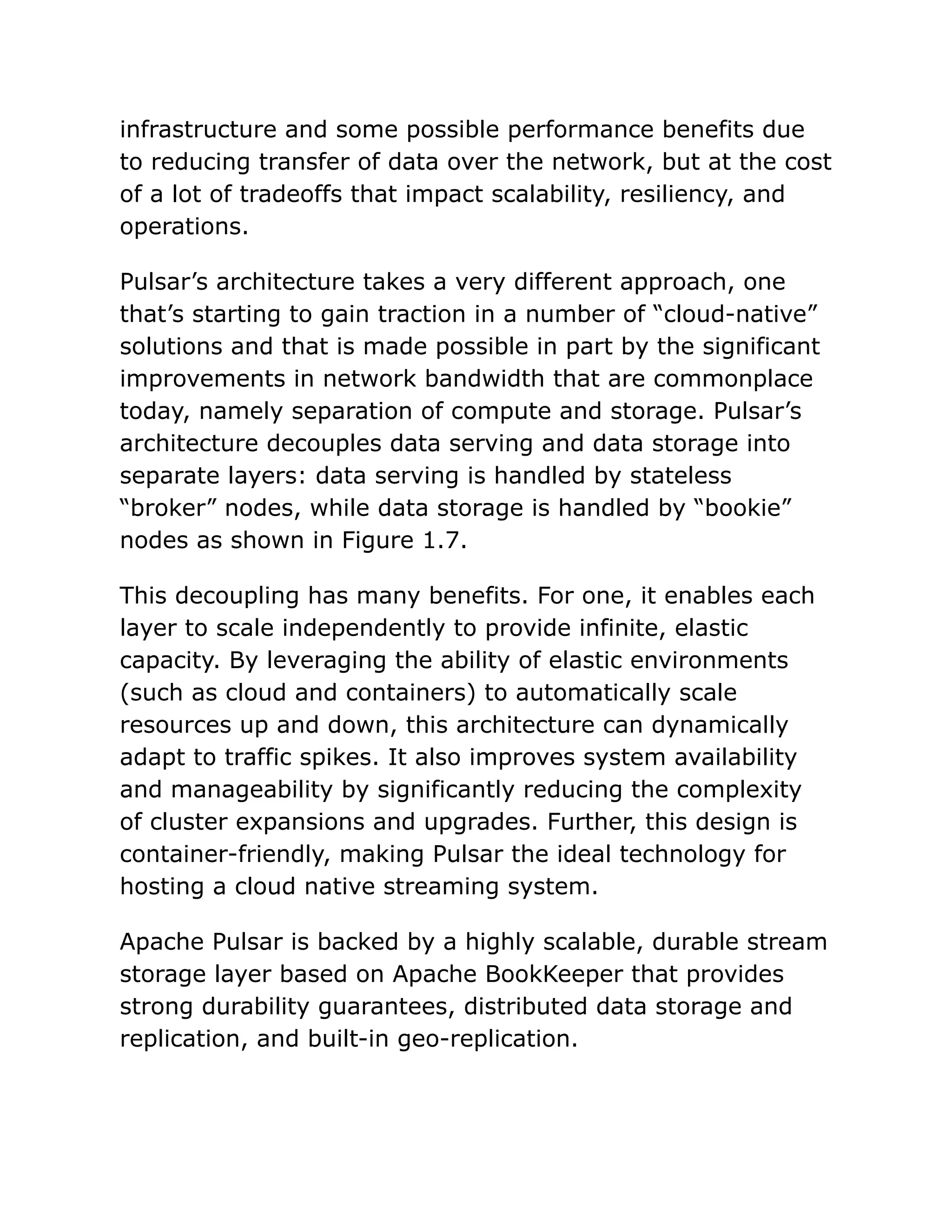infrastructure and some possible performance benefits due
to reducing transfer of data over the network, but at the cost
of a lot of tradeoffs that impact scalability, resiliency, and
operations.
Pulsar’s architecture takes a very different approach, one
that’s starting to gain traction in a number of “cloud-native”
solutions and that is made possible in part by the significant
improvements in network bandwidth that are commonplace
today, namely separation of compute and storage. Pulsar’s
architecture decouples data serving and data storage into
separate layers: data serving is handled by stateless
“broker” nodes, while data storage is handled by “bookie”
nodes as shown in Figure 1.7.
This decoupling has many benefits. For one, it enables each
layer to scale independently to provide infinite, elastic
capacity. By leveraging the ability of elastic environments
(such as cloud and containers) to automatically scale
resources up and down, this architecture can dynamically
adapt to traffic spikes. It also improves system availability
and manageability by significantly reducing the complexity
of cluster expansions and upgrades. Further, this design is
container-friendly, making Pulsar the ideal technology for
hosting a cloud native streaming system.
Apache Pulsar is backed by a highly scalable, durable stream
storage layer based on Apache BookKeeper that provides
strong durability guarantees, distributed data storage and
replication, and built-in geo-replication.
 