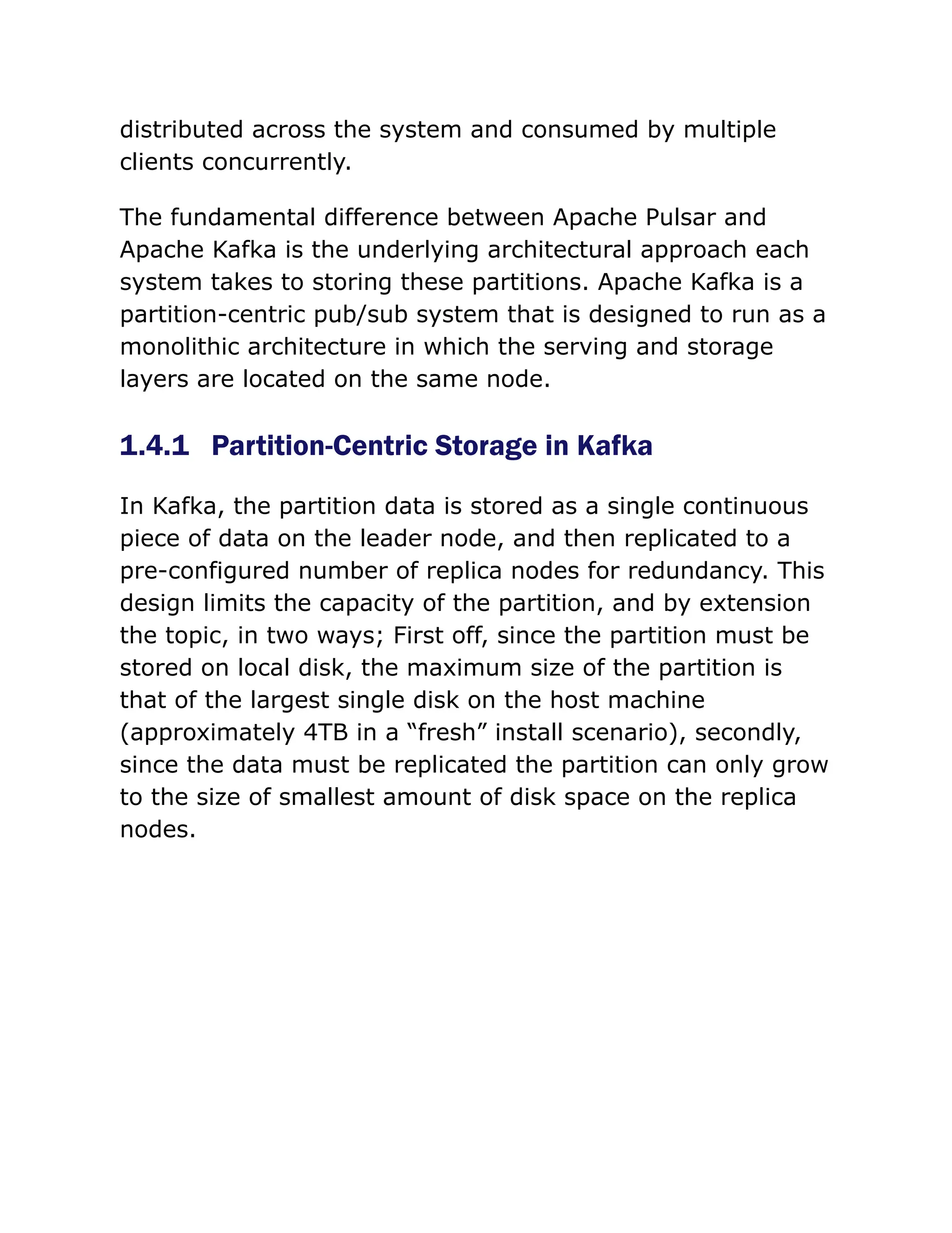 distributed across the system and consumed by multiple
clients concurrently.
The fundamental difference between Apache Pulsar and
Apache Kafka is the underlying architectural approach each
system takes to storing these partitions. Apache Kafka is a
partition-centric pub/sub system that is designed to run as a
monolithic architecture in which the serving and storage
layers are located on the same node.
1.4.1 Partition-Centric Storage in Kafka
In Kafka, the partition data is stored as a single continuous
piece of data on the leader node, and then replicated to a
pre-configured number of replica nodes for redundancy. This
design limits the capacity of the partition, and by extension
the topic, in two ways; First off, since the partition must be
stored on local disk, the maximum size of the partition is
that of the largest single disk on the host machine
(approximately 4TB in a “fresh” install scenario), secondly,
since the data must be replicated the partition can only grow
to the size of smallest amount of disk space on the replica
nodes.
 