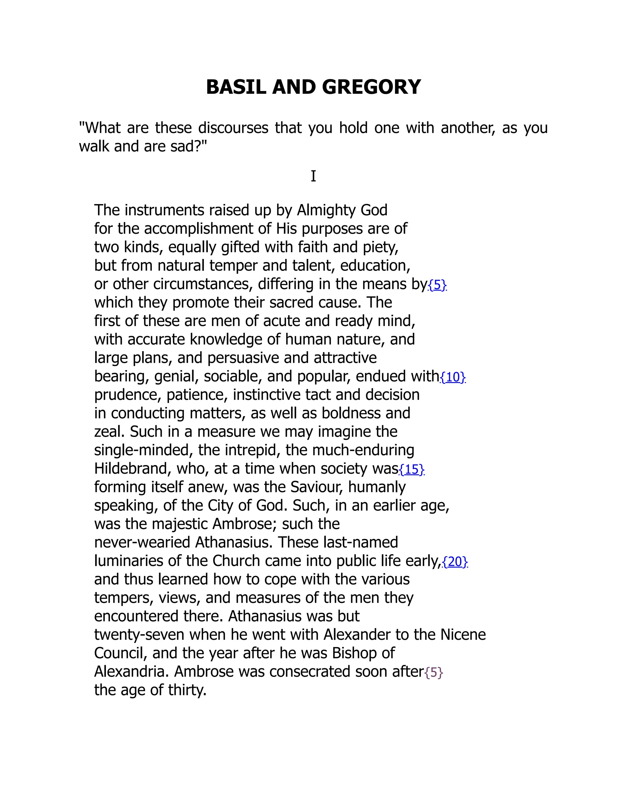 BASIL AND GREGORY
"What are these discourses that you hold one with another, as you
walk and are sad?"
I
The instruments raised up by Almighty God
for the accomplishment of His purposes are of
two kinds, equally gifted with faith and piety,
but from natural temper and talent, education,
or other circumstances, differing in the means by{5}
which they promote their sacred cause. The
first of these are men of acute and ready mind,
with accurate knowledge of human nature, and
large plans, and persuasive and attractive
bearing, genial, sociable, and popular, endued with{10}
prudence, patience, instinctive tact and decision
in conducting matters, as well as boldness and
zeal. Such in a measure we may imagine the
single-minded, the intrepid, the much-enduring
Hildebrand, who, at a time when society was{15}
forming itself anew, was the Saviour, humanly
speaking, of the City of God. Such, in an earlier age,
was the majestic Ambrose; such the
never-wearied Athanasius. These last-named
luminaries of the Church came into public life early,{20}
and thus learned how to cope with the various
tempers, views, and measures of the men they
encountered there. Athanasius was but
twenty-seven when he went with Alexander to the Nicene
Council, and the year after he was Bishop of
Alexandria. Ambrose was consecrated soon after{5}
the age of thirty.
 