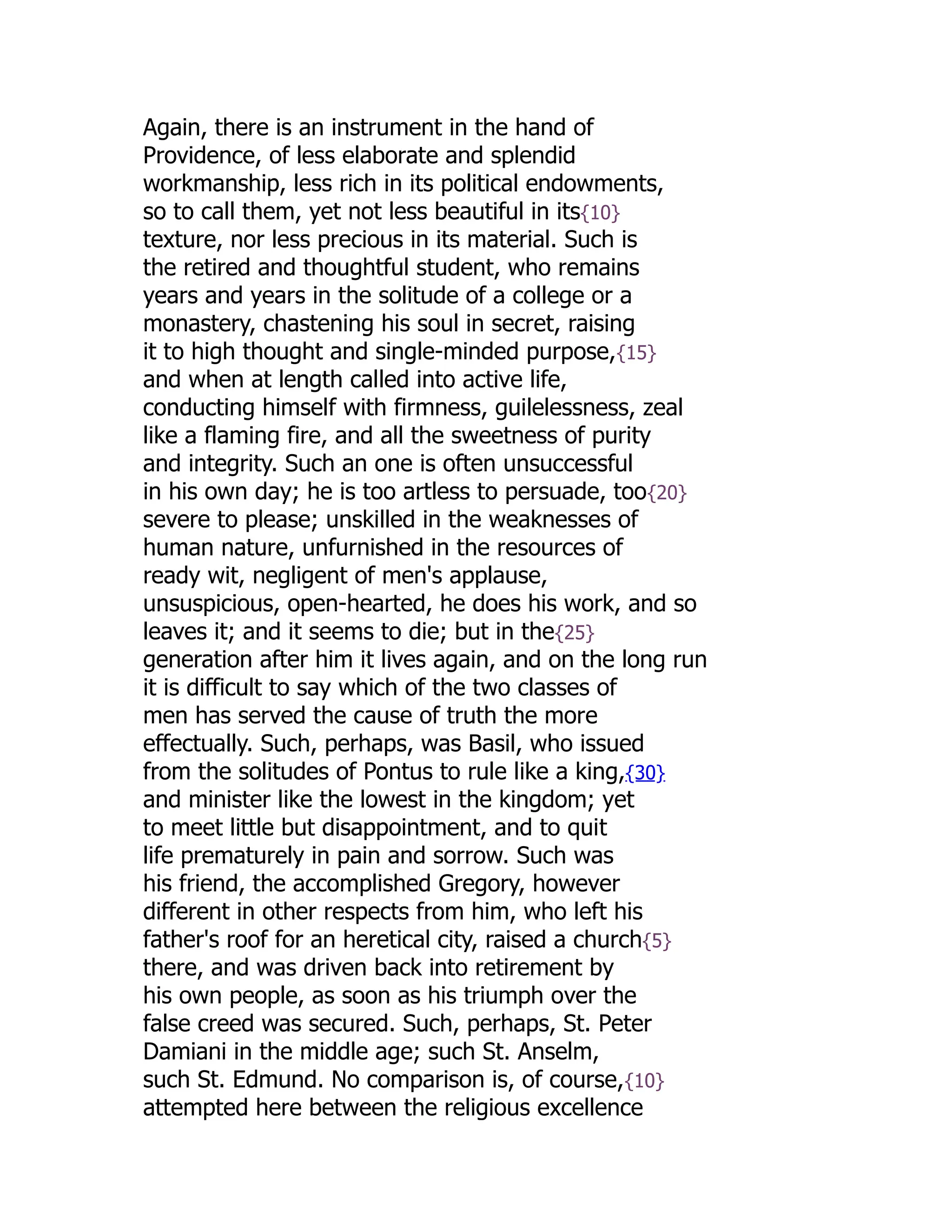 Again, there is an instrument in the hand of
Providence, of less elaborate and splendid
workmanship, less rich in its political endowments,
so to call them, yet not less beautiful in its{10}
texture, nor less precious in its material. Such is
the retired and thoughtful student, who remains
years and years in the solitude of a college or a
monastery, chastening his soul in secret, raising
it to high thought and single-minded purpose,{15}
and when at length called into active life,
conducting himself with firmness, guilelessness, zeal
like a flaming fire, and all the sweetness of purity
and integrity. Such an one is often unsuccessful
in his own day; he is too artless to persuade, too{20}
severe to please; unskilled in the weaknesses of
human nature, unfurnished in the resources of
ready wit, negligent of men's applause,
unsuspicious, open-hearted, he does his work, and so
leaves it; and it seems to die; but in the{25}
generation after him it lives again, and on the long run
it is difficult to say which of the two classes of
men has served the cause of truth the more
effectually. Such, perhaps, was Basil, who issued
from the solitudes of Pontus to rule like a king,{30}
and minister like the lowest in the kingdom; yet
to meet little but disappointment, and to quit
life prematurely in pain and sorrow. Such was
his friend, the accomplished Gregory, however
different in other respects from him, who left his
father's roof for an heretical city, raised a church{5}
there, and was driven back into retirement by
his own people, as soon as his triumph over the
false creed was secured. Such, perhaps, St. Peter
Damiani in the middle age; such St. Anselm,
such St. Edmund. No comparison is, of course,{10}
attempted here between the religious excellence
 