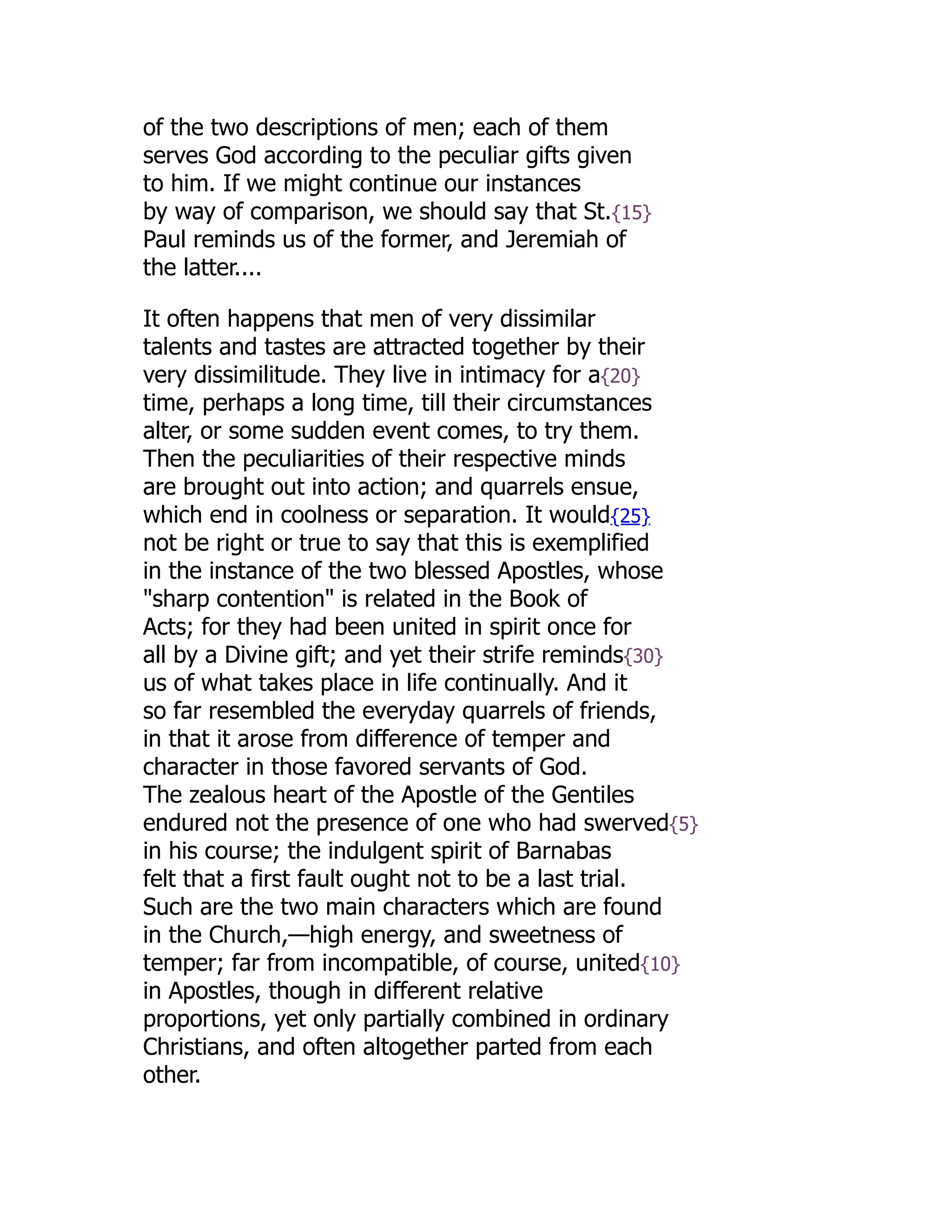 of the two descriptions of men; each of them
serves God according to the peculiar gifts given
to him. If we might continue our instances
by way of comparison, we should say that St.{15}
Paul reminds us of the former, and Jeremiah of
the latter....
It often happens that men of very dissimilar
talents and tastes are attracted together by their
very dissimilitude. They live in intimacy for a{20}
time, perhaps a long time, till their circumstances
alter, or some sudden event comes, to try them.
Then the peculiarities of their respective minds
are brought out into action; and quarrels ensue,
which end in coolness or separation. It would{25}
not be right or true to say that this is exemplified
in the instance of the two blessed Apostles, whose
"sharp contention" is related in the Book of
Acts; for they had been united in spirit once for
all by a Divine gift; and yet their strife reminds{30}
us of what takes place in life continually. And it
so far resembled the everyday quarrels of friends,
in that it arose from difference of temper and
character in those favored servants of God.
The zealous heart of the Apostle of the Gentiles
endured not the presence of one who had swerved{5}
in his course; the indulgent spirit of Barnabas
felt that a first fault ought not to be a last trial.
Such are the two main characters which are found
in the Church,—high energy, and sweetness of
temper; far from incompatible, of course, united{10}
in Apostles, though in different relative
proportions, yet only partially combined in ordinary
Christians, and often altogether parted from each
other.
 