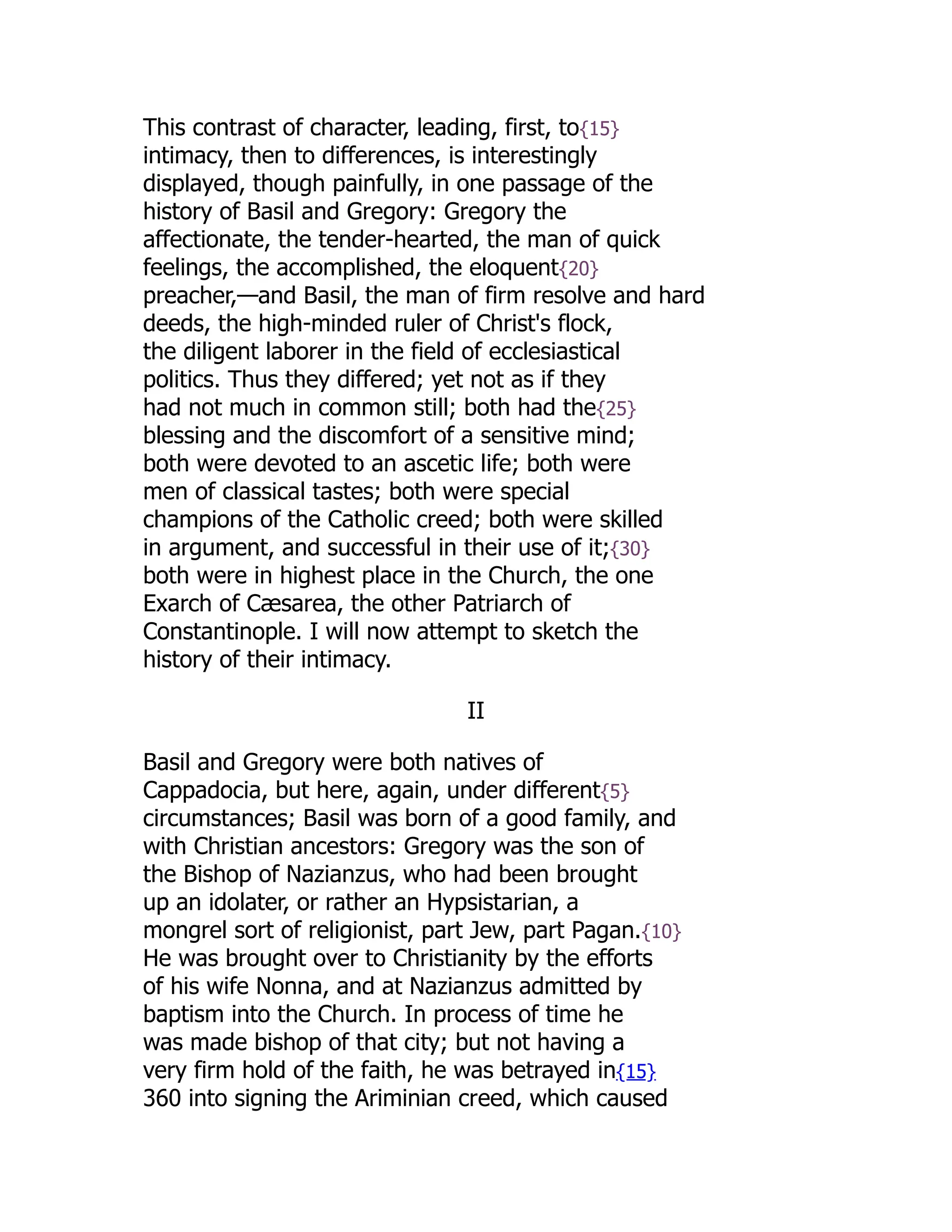 This contrast of character, leading, first, to{15}
intimacy, then to differences, is interestingly
displayed, though painfully, in one passage of the
history of Basil and Gregory: Gregory the
affectionate, the tender-hearted, the man of quick
feelings, the accomplished, the eloquent{20}
preacher,—and Basil, the man of firm resolve and hard
deeds, the high-minded ruler of Christ's flock,
the diligent laborer in the field of ecclesiastical
politics. Thus they differed; yet not as if they
had not much in common still; both had the{25}
blessing and the discomfort of a sensitive mind;
both were devoted to an ascetic life; both were
men of classical tastes; both were special
champions of the Catholic creed; both were skilled
in argument, and successful in their use of it;{30}
both were in highest place in the Church, the one
Exarch of Cæsarea, the other Patriarch of
Constantinople. I will now attempt to sketch the
history of their intimacy.
II
Basil and Gregory were both natives of
Cappadocia, but here, again, under different{5}
circumstances; Basil was born of a good family, and
with Christian ancestors: Gregory was the son of
the Bishop of Nazianzus, who had been brought
up an idolater, or rather an Hypsistarian, a
mongrel sort of religionist, part Jew, part Pagan.{10}
He was brought over to Christianity by the efforts
of his wife Nonna, and at Nazianzus admitted by
baptism into the Church. In process of time he
was made bishop of that city; but not having a
very firm hold of the faith, he was betrayed in{15}
360 into signing the Ariminian creed, which caused
 