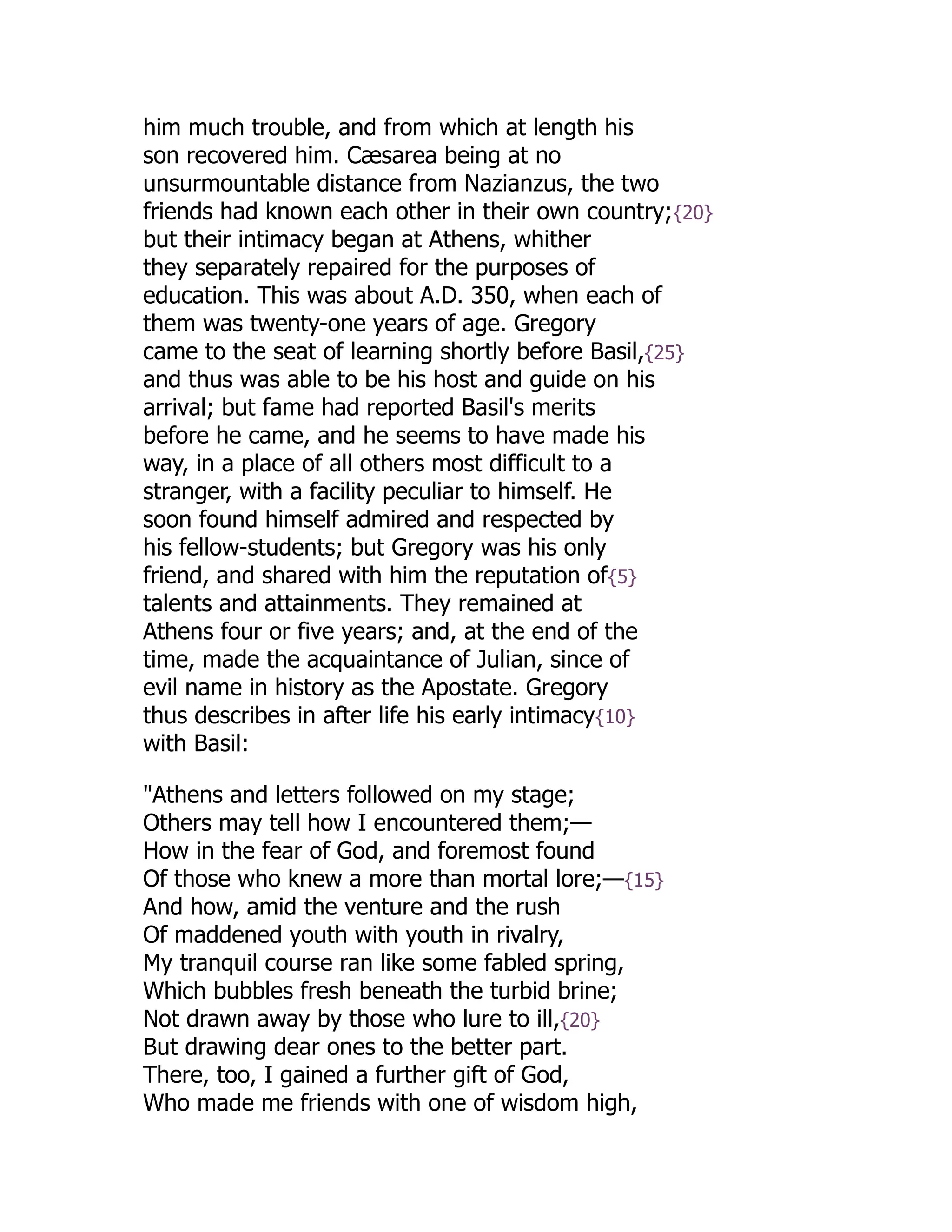 him much trouble, and from which at length his
son recovered him. Cæsarea being at no
unsurmountable distance from Nazianzus, the two
friends had known each other in their own country;{20}
but their intimacy began at Athens, whither
they separately repaired for the purposes of
education. This was about A.D. 350, when each of
them was twenty-one years of age. Gregory
came to the seat of learning shortly before Basil,{25}
and thus was able to be his host and guide on his
arrival; but fame had reported Basil's merits
before he came, and he seems to have made his
way, in a place of all others most difficult to a
stranger, with a facility peculiar to himself. He
soon found himself admired and respected by
his fellow-students; but Gregory was his only
friend, and shared with him the reputation of{5}
talents and attainments. They remained at
Athens four or five years; and, at the end of the
time, made the acquaintance of Julian, since of
evil name in history as the Apostate. Gregory
thus describes in after life his early intimacy{10}
with Basil:
"Athens and letters followed on my stage;
Others may tell how I encountered them;—
How in the fear of God, and foremost found
Of those who knew a more than mortal lore;—{15}
And how, amid the venture and the rush
Of maddened youth with youth in rivalry,
My tranquil course ran like some fabled spring,
Which bubbles fresh beneath the turbid brine;
Not drawn away by those who lure to ill,{20}
But drawing dear ones to the better part.
There, too, I gained a further gift of God,
Who made me friends with one of wisdom high,
 
