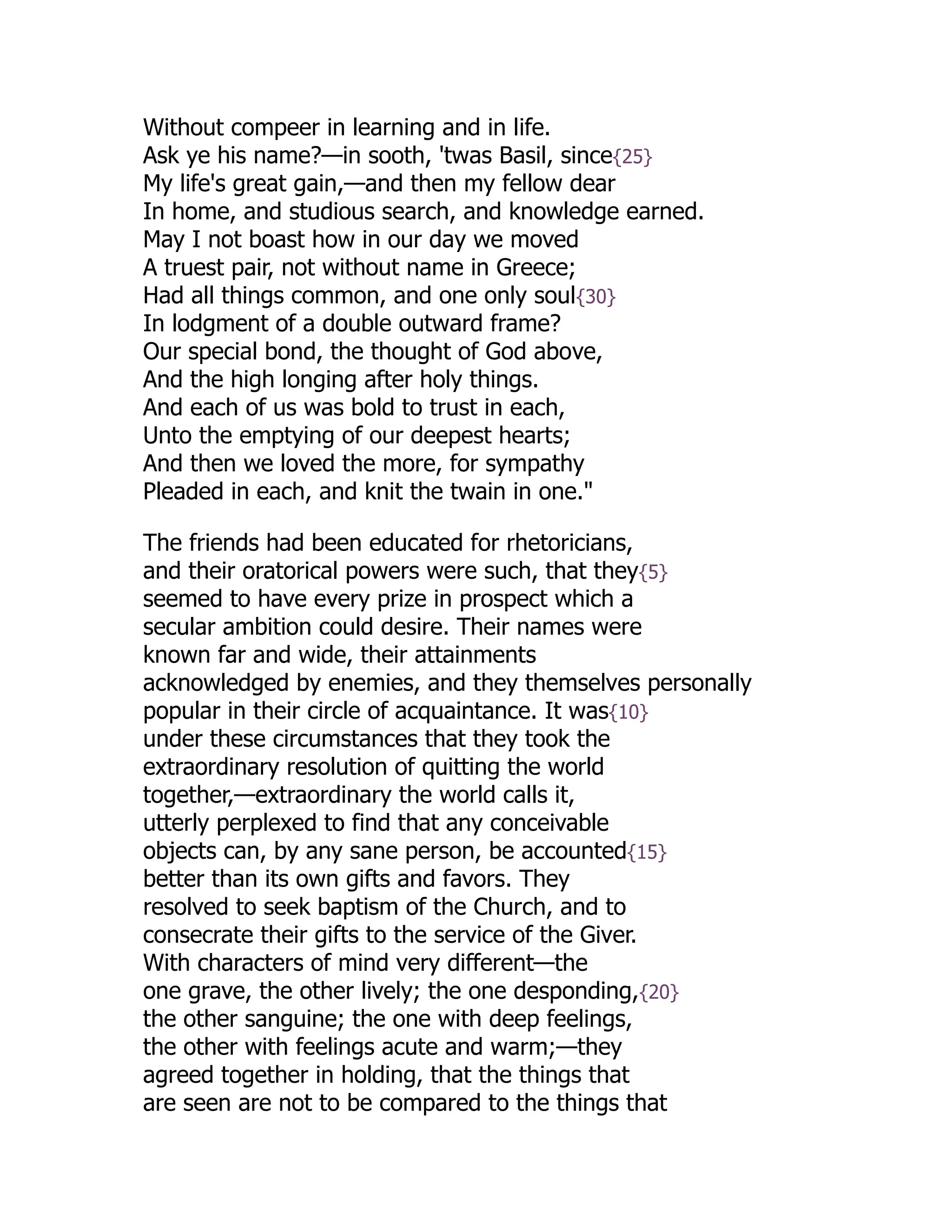 Without compeer in learning and in life.
Ask ye his name?—in sooth, 'twas Basil, since{25}
My life's great gain,—and then my fellow dear
In home, and studious search, and knowledge earned.
May I not boast how in our day we moved
A truest pair, not without name in Greece;
Had all things common, and one only soul{30}
In lodgment of a double outward frame?
Our special bond, the thought of God above,
And the high longing after holy things.
And each of us was bold to trust in each,
Unto the emptying of our deepest hearts;
And then we loved the more, for sympathy
Pleaded in each, and knit the twain in one."
The friends had been educated for rhetoricians,
and their oratorical powers were such, that they{5}
seemed to have every prize in prospect which a
secular ambition could desire. Their names were
known far and wide, their attainments
acknowledged by enemies, and they themselves personally
popular in their circle of acquaintance. It was{10}
under these circumstances that they took the
extraordinary resolution of quitting the world
together,—extraordinary the world calls it,
utterly perplexed to find that any conceivable
objects can, by any sane person, be accounted{15}
better than its own gifts and favors. They
resolved to seek baptism of the Church, and to
consecrate their gifts to the service of the Giver.
With characters of mind very different—the
one grave, the other lively; the one desponding,{20}
the other sanguine; the one with deep feelings,
the other with feelings acute and warm;—they
agreed together in holding, that the things that
are seen are not to be compared to the things that
 