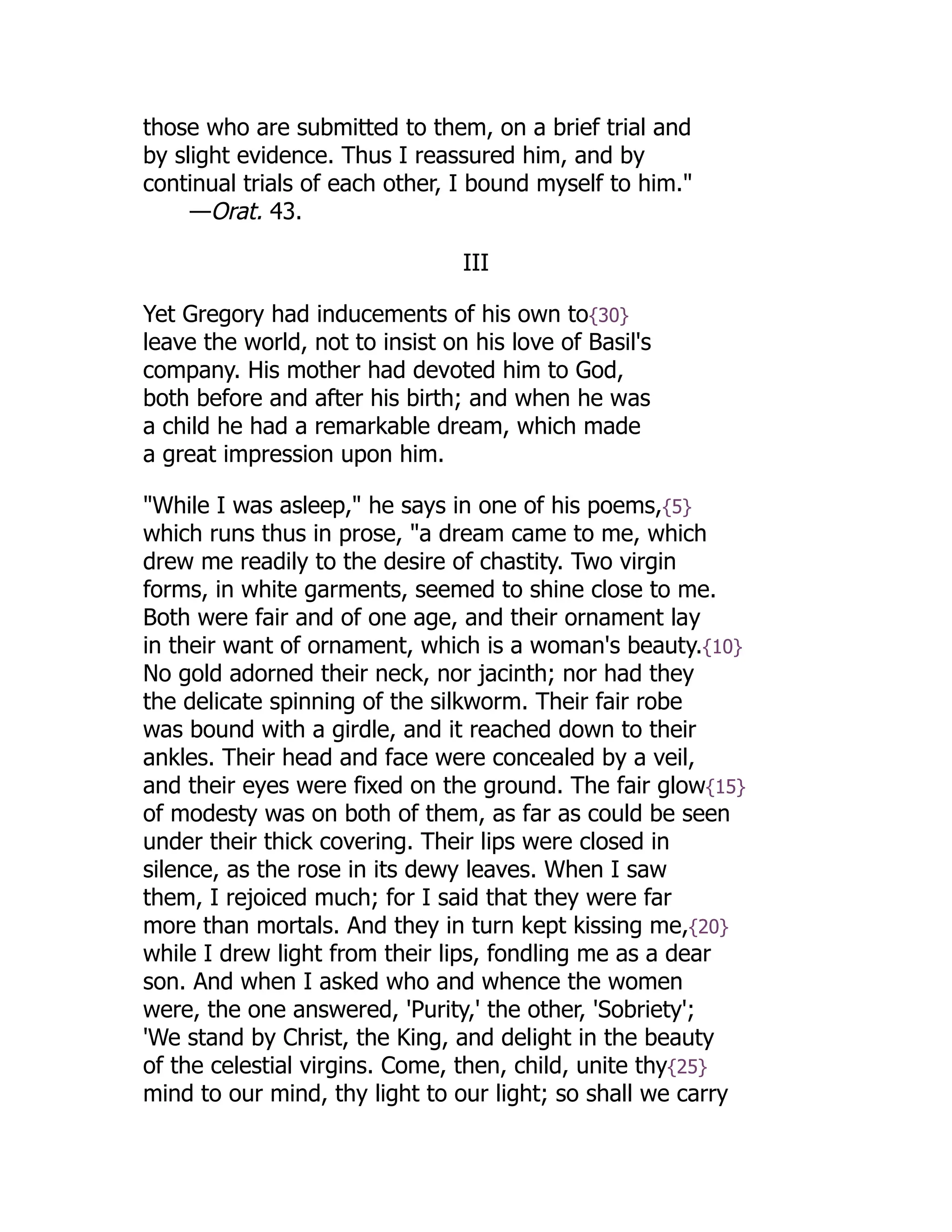 those who are submitted to them, on a brief trial and
by slight evidence. Thus I reassured him, and by
continual trials of each other, I bound myself to him."
—Orat. 43.
III
Yet Gregory had inducements of his own to{30}
leave the world, not to insist on his love of Basil's
company. His mother had devoted him to God,
both before and after his birth; and when he was
a child he had a remarkable dream, which made
a great impression upon him.
"While I was asleep," he says in one of his poems,{5}
which runs thus in prose, "a dream came to me, which
drew me readily to the desire of chastity. Two virgin
forms, in white garments, seemed to shine close to me.
Both were fair and of one age, and their ornament lay
in their want of ornament, which is a woman's beauty.{10}
No gold adorned their neck, nor jacinth; nor had they
the delicate spinning of the silkworm. Their fair robe
was bound with a girdle, and it reached down to their
ankles. Their head and face were concealed by a veil,
and their eyes were fixed on the ground. The fair glow{15}
of modesty was on both of them, as far as could be seen
under their thick covering. Their lips were closed in
silence, as the rose in its dewy leaves. When I saw
them, I rejoiced much; for I said that they were far
more than mortals. And they in turn kept kissing me,{20}
while I drew light from their lips, fondling me as a dear
son. And when I asked who and whence the women
were, the one answered, 'Purity,' the other, 'Sobriety';
'We stand by Christ, the King, and delight in the beauty
of the celestial virgins. Come, then, child, unite thy{25}
mind to our mind, thy light to our light; so shall we carry
 