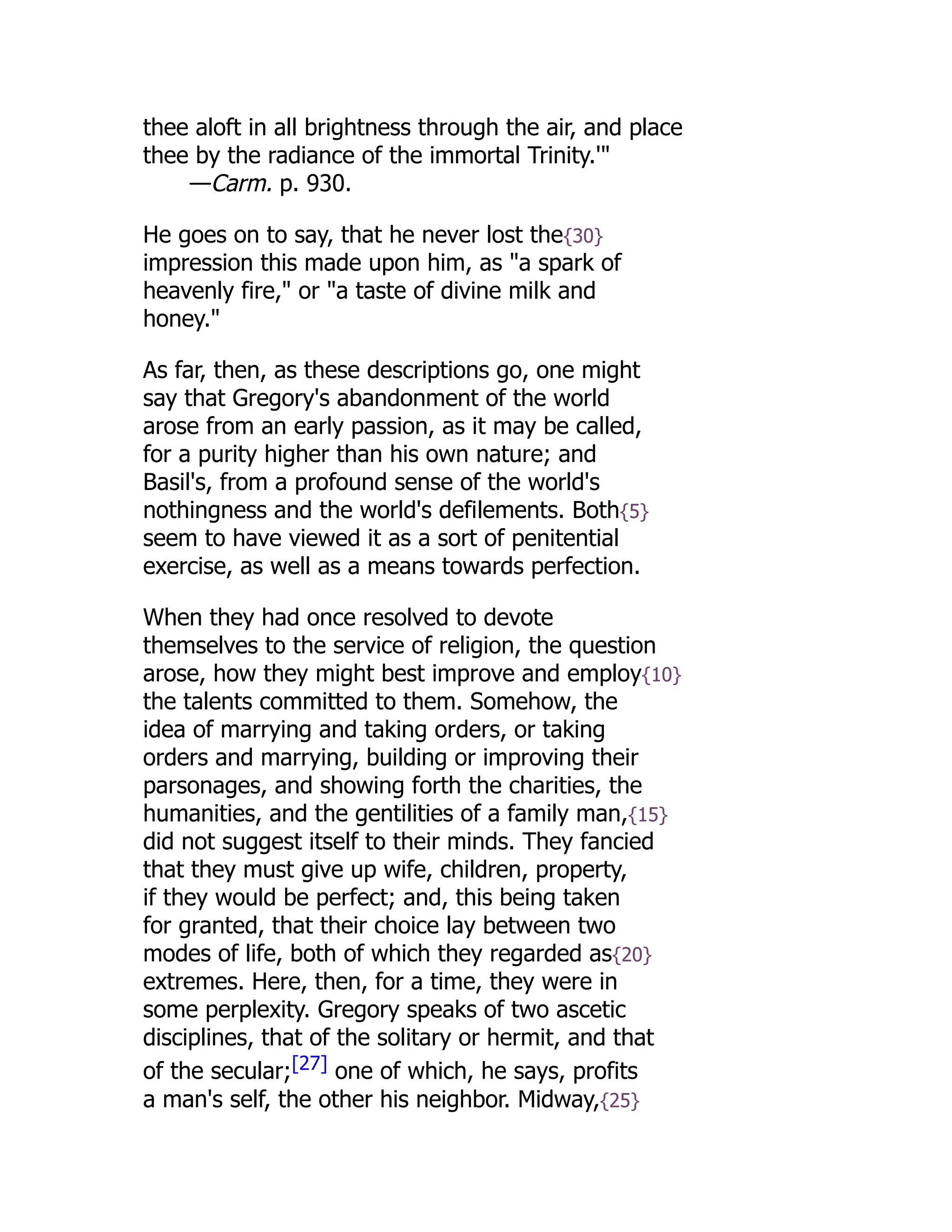 thee aloft in all brightness through the air, and place
thee by the radiance of the immortal Trinity.'"
—Carm. p. 930.
He goes on to say, that he never lost the{30}
impression this made upon him, as "a spark of
heavenly fire," or "a taste of divine milk and
honey."
As far, then, as these descriptions go, one might
say that Gregory's abandonment of the world
arose from an early passion, as it may be called,
for a purity higher than his own nature; and
Basil's, from a profound sense of the world's
nothingness and the world's defilements. Both{5}
seem to have viewed it as a sort of penitential
exercise, as well as a means towards perfection.
When they had once resolved to devote
themselves to the service of religion, the question
arose, how they might best improve and employ{10}
the talents committed to them. Somehow, the
idea of marrying and taking orders, or taking
orders and marrying, building or improving their
parsonages, and showing forth the charities, the
humanities, and the gentilities of a family man,{15}
did not suggest itself to their minds. They fancied
that they must give up wife, children, property,
if they would be perfect; and, this being taken
for granted, that their choice lay between two
modes of life, both of which they regarded as{20}
extremes. Here, then, for a time, they were in
some perplexity. Gregory speaks of two ascetic
disciplines, that of the solitary or hermit, and that
of the secular;[27] one of which, he says, profits
a man's self, the other his neighbor. Midway,{25}
 