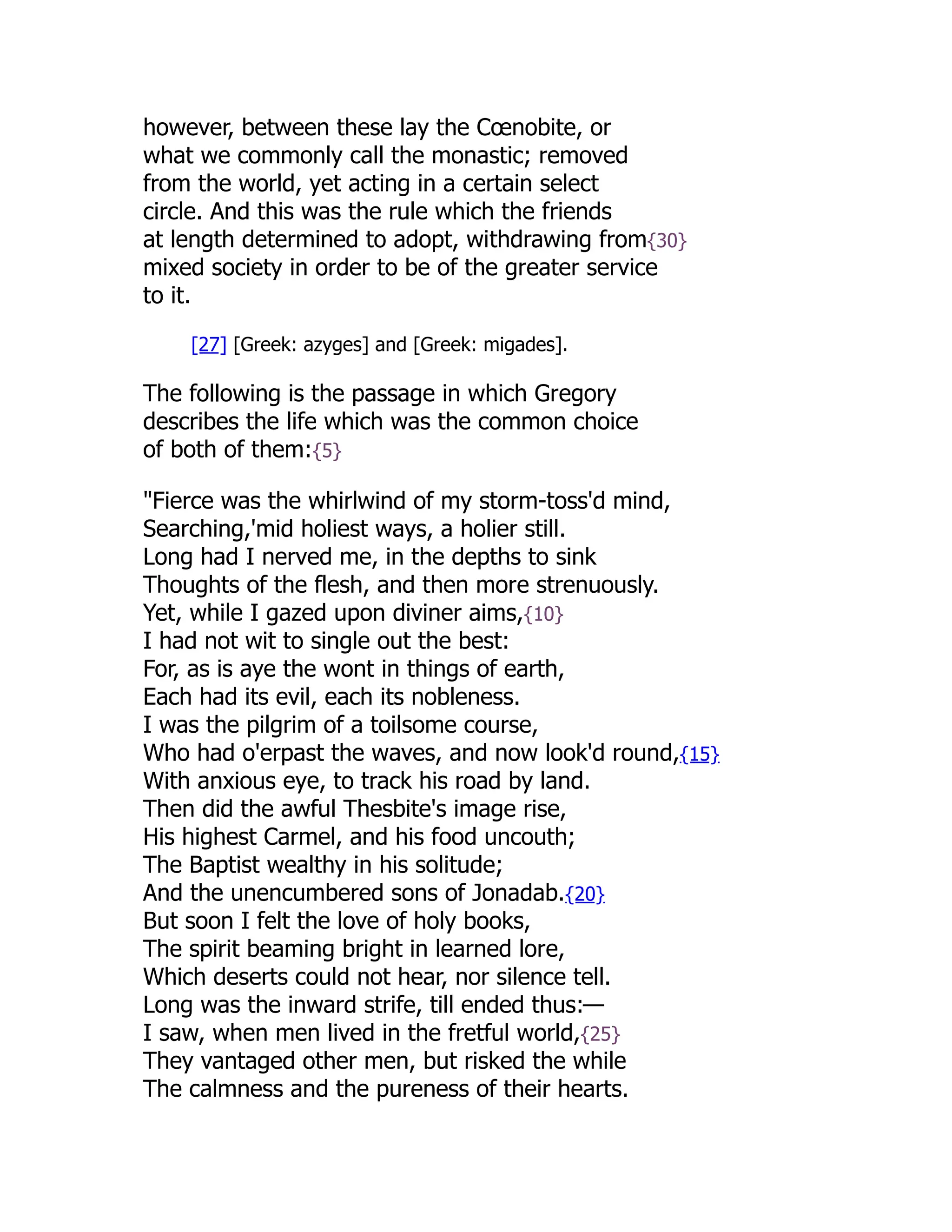 however, between these lay the Cœnobite, or
what we commonly call the monastic; removed
from the world, yet acting in a certain select
circle. And this was the rule which the friends
at length determined to adopt, withdrawing from{30}
mixed society in order to be of the greater service
to it.
[27] [Greek: azyges] and [Greek: migades].
The following is the passage in which Gregory
describes the life which was the common choice
of both of them:{5}
"Fierce was the whirlwind of my storm-toss'd mind,
Searching,'mid holiest ways, a holier still.
Long had I nerved me, in the depths to sink
Thoughts of the flesh, and then more strenuously.
Yet, while I gazed upon diviner aims,{10}
I had not wit to single out the best:
For, as is aye the wont in things of earth,
Each had its evil, each its nobleness.
I was the pilgrim of a toilsome course,
Who had o'erpast the waves, and now look'd round,{15}
With anxious eye, to track his road by land.
Then did the awful Thesbite's image rise,
His highest Carmel, and his food uncouth;
The Baptist wealthy in his solitude;
And the unencumbered sons of Jonadab.{20}
But soon I felt the love of holy books,
The spirit beaming bright in learned lore,
Which deserts could not hear, nor silence tell.
Long was the inward strife, till ended thus:—
I saw, when men lived in the fretful world,{25}
They vantaged other men, but risked the while
The calmness and the pureness of their hearts.
 