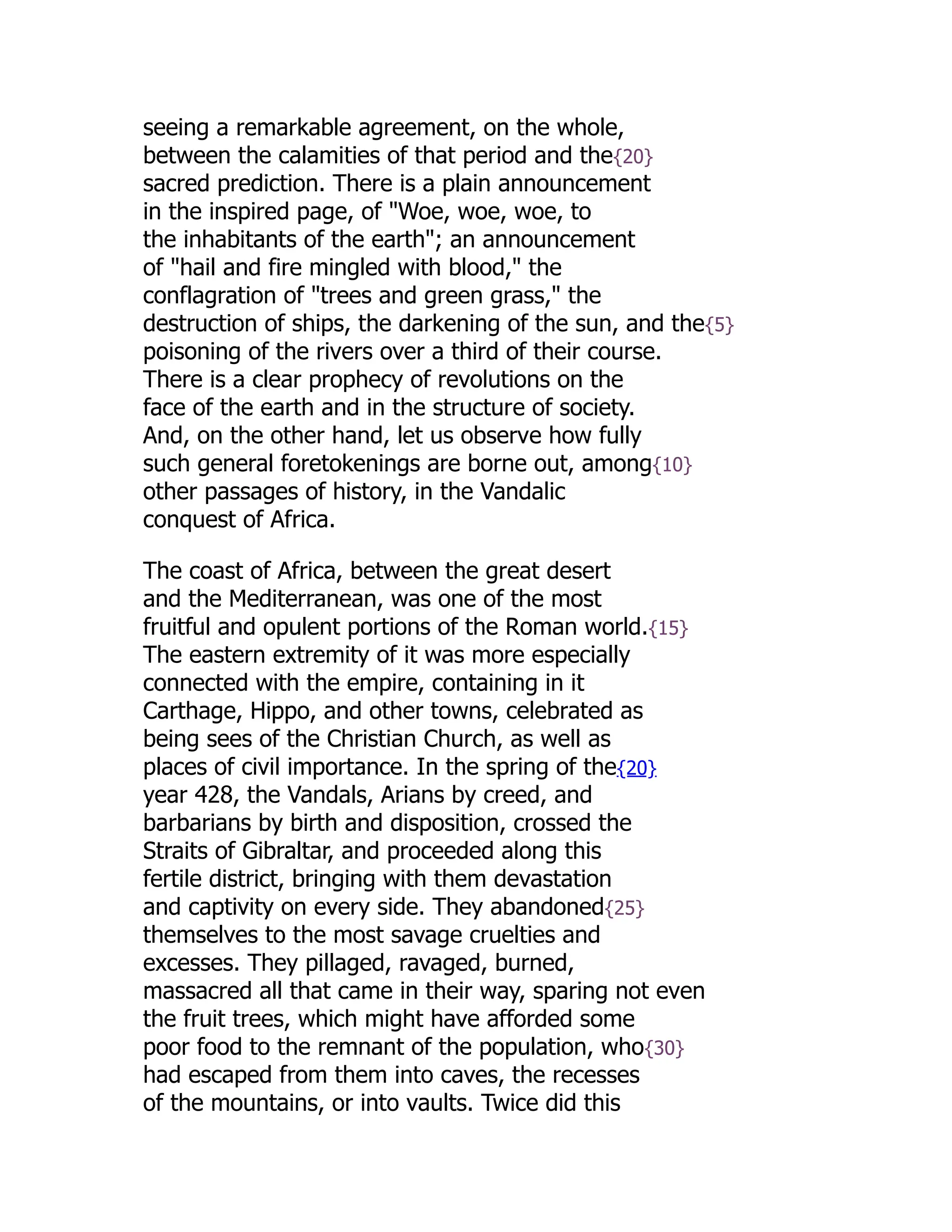 seeing a remarkable agreement, on the whole,
between the calamities of that period and the{20}
sacred prediction. There is a plain announcement
in the inspired page, of "Woe, woe, woe, to
the inhabitants of the earth"; an announcement
of "hail and fire mingled with blood," the
conflagration of "trees and green grass," the
destruction of ships, the darkening of the sun, and the{5}
poisoning of the rivers over a third of their course.
There is a clear prophecy of revolutions on the
face of the earth and in the structure of society.
And, on the other hand, let us observe how fully
such general foretokenings are borne out, among{10}
other passages of history, in the Vandalic
conquest of Africa.
The coast of Africa, between the great desert
and the Mediterranean, was one of the most
fruitful and opulent portions of the Roman world.{15}
The eastern extremity of it was more especially
connected with the empire, containing in it
Carthage, Hippo, and other towns, celebrated as
being sees of the Christian Church, as well as
places of civil importance. In the spring of the{20}
year 428, the Vandals, Arians by creed, and
barbarians by birth and disposition, crossed the
Straits of Gibraltar, and proceeded along this
fertile district, bringing with them devastation
and captivity on every side. They abandoned{25}
themselves to the most savage cruelties and
excesses. They pillaged, ravaged, burned,
massacred all that came in their way, sparing not even
the fruit trees, which might have afforded some
poor food to the remnant of the population, who{30}
had escaped from them into caves, the recesses
of the mountains, or into vaults. Twice did this
 