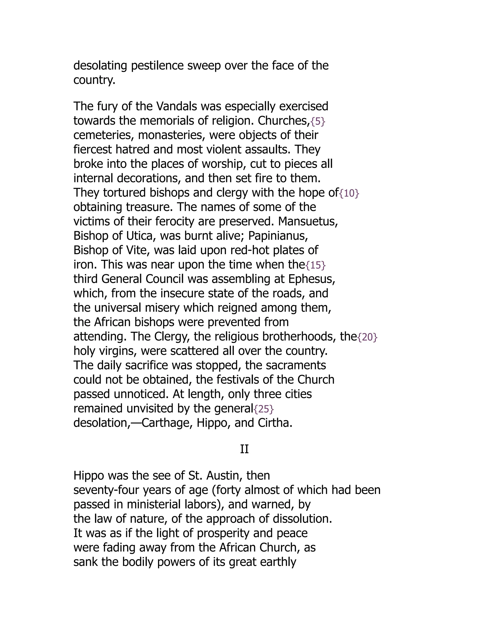 desolating pestilence sweep over the face of the
country.
The fury of the Vandals was especially exercised
towards the memorials of religion. Churches,{5}
cemeteries, monasteries, were objects of their
fiercest hatred and most violent assaults. They
broke into the places of worship, cut to pieces all
internal decorations, and then set fire to them.
They tortured bishops and clergy with the hope of{10}
obtaining treasure. The names of some of the
victims of their ferocity are preserved. Mansuetus,
Bishop of Utica, was burnt alive; Papinianus,
Bishop of Vite, was laid upon red-hot plates of
iron. This was near upon the time when the{15}
third General Council was assembling at Ephesus,
which, from the insecure state of the roads, and
the universal misery which reigned among them,
the African bishops were prevented from
attending. The Clergy, the religious brotherhoods, the{20}
holy virgins, were scattered all over the country.
The daily sacrifice was stopped, the sacraments
could not be obtained, the festivals of the Church
passed unnoticed. At length, only three cities
remained unvisited by the general{25}
desolation,—Carthage, Hippo, and Cirtha.
II
Hippo was the see of St. Austin, then
seventy-four years of age (forty almost of which had been
passed in ministerial labors), and warned, by
the law of nature, of the approach of dissolution.
It was as if the light of prosperity and peace
were fading away from the African Church, as
sank the bodily powers of its great earthly
 