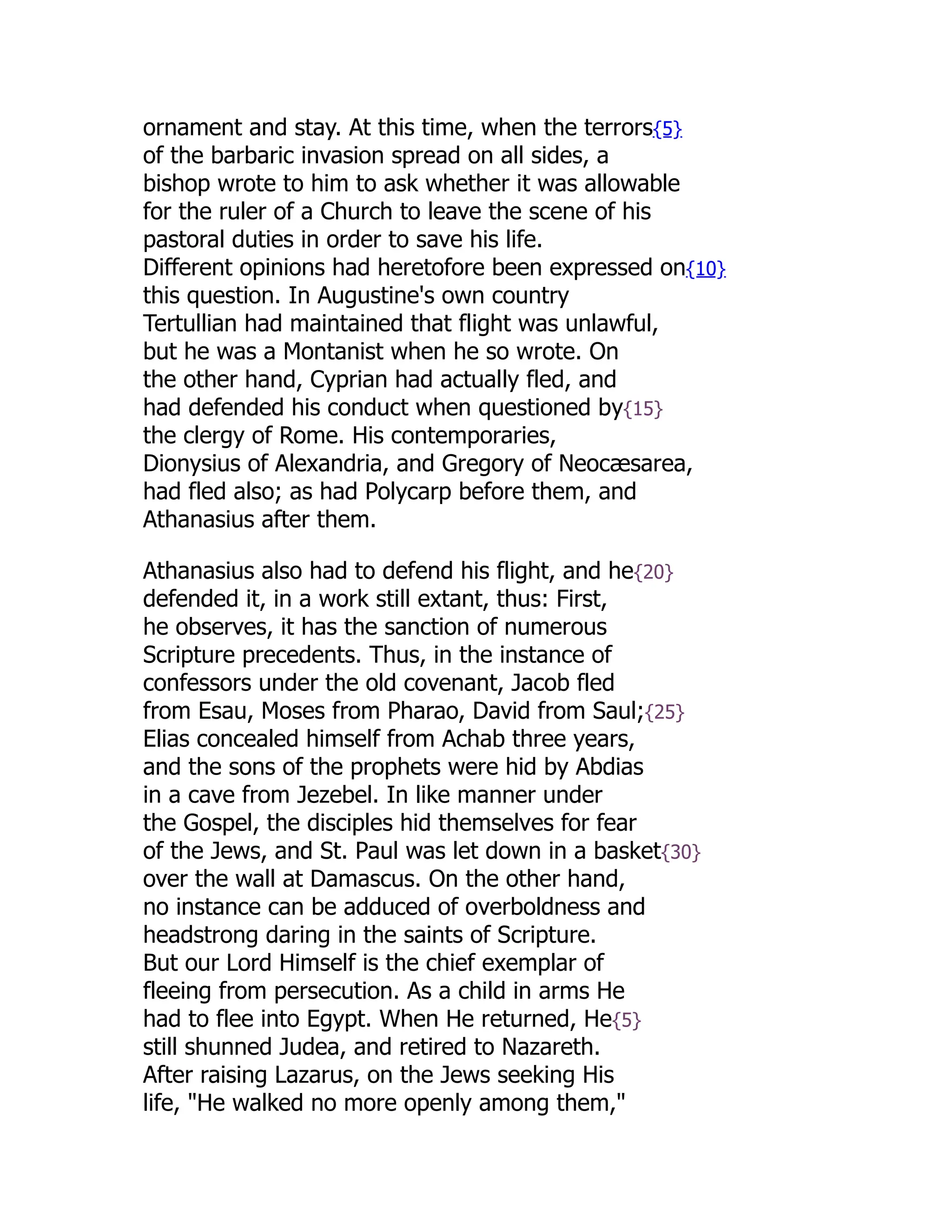 ornament and stay. At this time, when the terrors{5}
of the barbaric invasion spread on all sides, a
bishop wrote to him to ask whether it was allowable
for the ruler of a Church to leave the scene of his
pastoral duties in order to save his life.
Different opinions had heretofore been expressed on{10}
this question. In Augustine's own country
Tertullian had maintained that flight was unlawful,
but he was a Montanist when he so wrote. On
the other hand, Cyprian had actually fled, and
had defended his conduct when questioned by{15}
the clergy of Rome. His contemporaries,
Dionysius of Alexandria, and Gregory of Neocæsarea,
had fled also; as had Polycarp before them, and
Athanasius after them.
Athanasius also had to defend his flight, and he{20}
defended it, in a work still extant, thus: First,
he observes, it has the sanction of numerous
Scripture precedents. Thus, in the instance of
confessors under the old covenant, Jacob fled
from Esau, Moses from Pharao, David from Saul;{25}
Elias concealed himself from Achab three years,
and the sons of the prophets were hid by Abdias
in a cave from Jezebel. In like manner under
the Gospel, the disciples hid themselves for fear
of the Jews, and St. Paul was let down in a basket{30}
over the wall at Damascus. On the other hand,
no instance can be adduced of overboldness and
headstrong daring in the saints of Scripture.
But our Lord Himself is the chief exemplar of
fleeing from persecution. As a child in arms He
had to flee into Egypt. When He returned, He{5}
still shunned Judea, and retired to Nazareth.
After raising Lazarus, on the Jews seeking His
life, "He walked no more openly among them,"
 