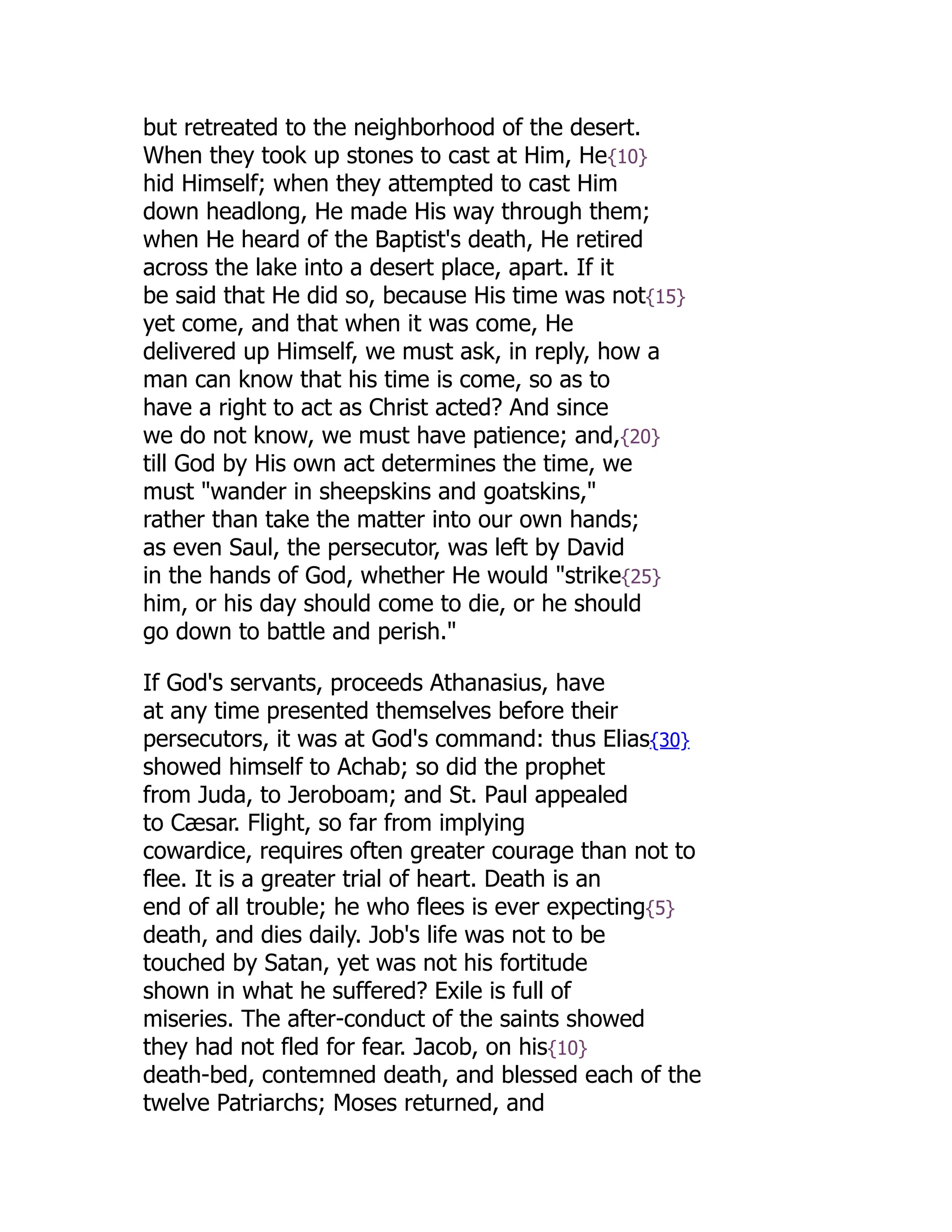 but retreated to the neighborhood of the desert.
When they took up stones to cast at Him, He{10}
hid Himself; when they attempted to cast Him
down headlong, He made His way through them;
when He heard of the Baptist's death, He retired
across the lake into a desert place, apart. If it
be said that He did so, because His time was not{15}
yet come, and that when it was come, He
delivered up Himself, we must ask, in reply, how a
man can know that his time is come, so as to
have a right to act as Christ acted? And since
we do not know, we must have patience; and,{20}
till God by His own act determines the time, we
must "wander in sheepskins and goatskins,"
rather than take the matter into our own hands;
as even Saul, the persecutor, was left by David
in the hands of God, whether He would "strike{25}
him, or his day should come to die, or he should
go down to battle and perish."
If God's servants, proceeds Athanasius, have
at any time presented themselves before their
persecutors, it was at God's command: thus Elias{30}
showed himself to Achab; so did the prophet
from Juda, to Jeroboam; and St. Paul appealed
to Cæsar. Flight, so far from implying
cowardice, requires often greater courage than not to
flee. It is a greater trial of heart. Death is an
end of all trouble; he who flees is ever expecting{5}
death, and dies daily. Job's life was not to be
touched by Satan, yet was not his fortitude
shown in what he suffered? Exile is full of
miseries. The after-conduct of the saints showed
they had not fled for fear. Jacob, on his{10}
death-bed, contemned death, and blessed each of the
twelve Patriarchs; Moses returned, and
 