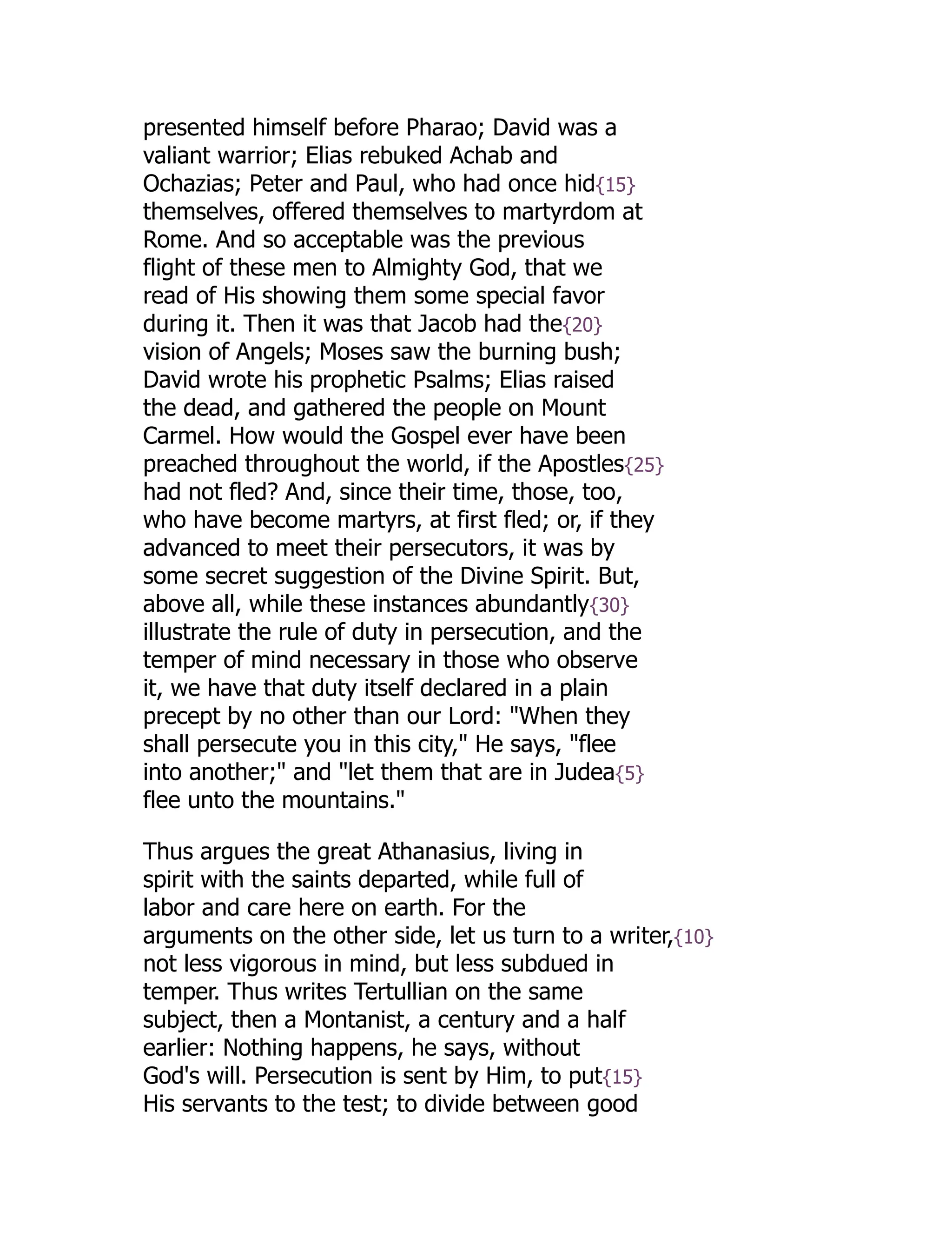 presented himself before Pharao; David was a
valiant warrior; Elias rebuked Achab and
Ochazias; Peter and Paul, who had once hid{15}
themselves, offered themselves to martyrdom at
Rome. And so acceptable was the previous
flight of these men to Almighty God, that we
read of His showing them some special favor
during it. Then it was that Jacob had the{20}
vision of Angels; Moses saw the burning bush;
David wrote his prophetic Psalms; Elias raised
the dead, and gathered the people on Mount
Carmel. How would the Gospel ever have been
preached throughout the world, if the Apostles{25}
had not fled? And, since their time, those, too,
who have become martyrs, at first fled; or, if they
advanced to meet their persecutors, it was by
some secret suggestion of the Divine Spirit. But,
above all, while these instances abundantly{30}
illustrate the rule of duty in persecution, and the
temper of mind necessary in those who observe
it, we have that duty itself declared in a plain
precept by no other than our Lord: "When they
shall persecute you in this city," He says, "flee
into another;" and "let them that are in Judea{5}
flee unto the mountains."
Thus argues the great Athanasius, living in
spirit with the saints departed, while full of
labor and care here on earth. For the
arguments on the other side, let us turn to a writer,{10}
not less vigorous in mind, but less subdued in
temper. Thus writes Tertullian on the same
subject, then a Montanist, a century and a half
earlier: Nothing happens, he says, without
God's will. Persecution is sent by Him, to put{15}
His servants to the test; to divide between good
 