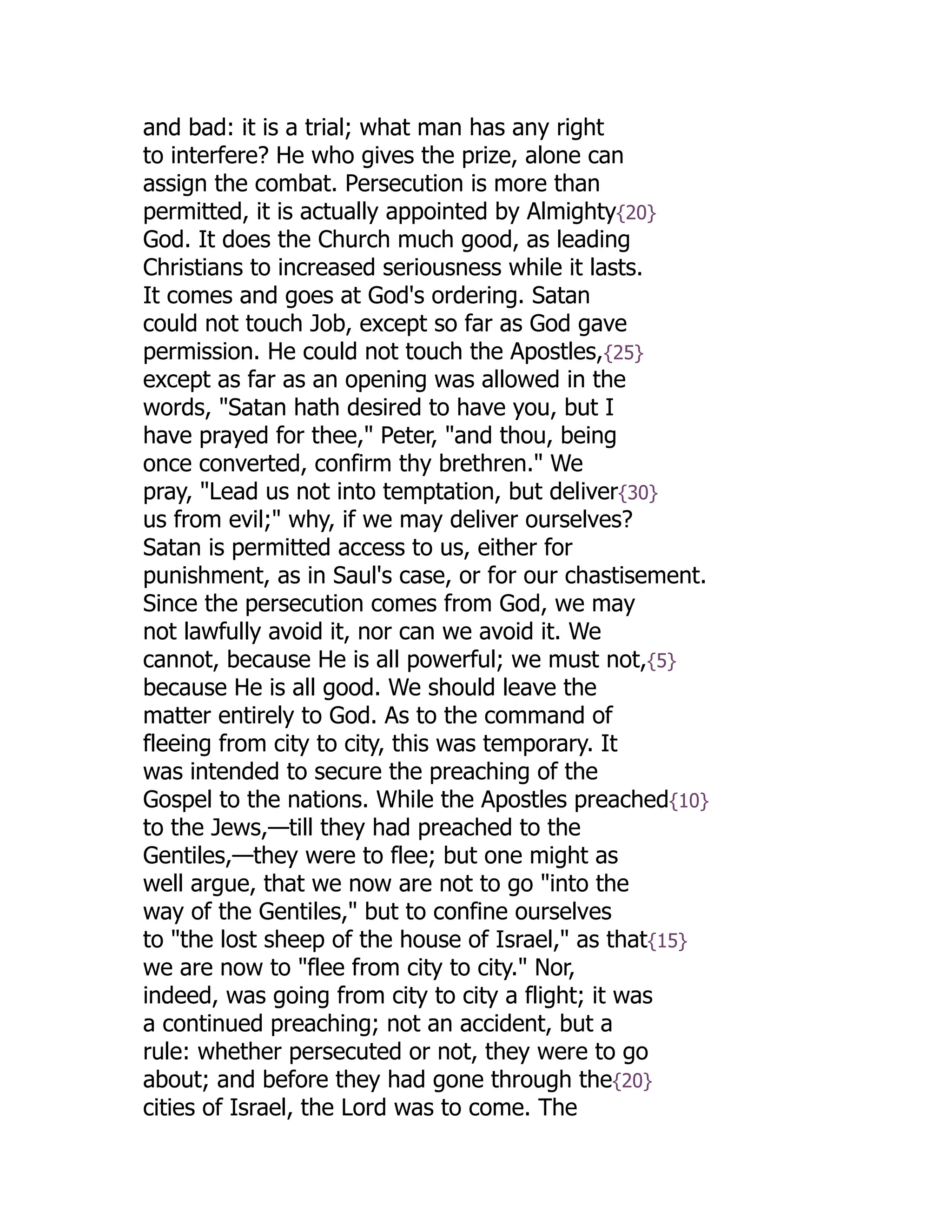 and bad: it is a trial; what man has any right
to interfere? He who gives the prize, alone can
assign the combat. Persecution is more than
permitted, it is actually appointed by Almighty{20}
God. It does the Church much good, as leading
Christians to increased seriousness while it lasts.
It comes and goes at God's ordering. Satan
could not touch Job, except so far as God gave
permission. He could not touch the Apostles,{25}
except as far as an opening was allowed in the
words, "Satan hath desired to have you, but I
have prayed for thee," Peter, "and thou, being
once converted, confirm thy brethren." We
pray, "Lead us not into temptation, but deliver{30}
us from evil;" why, if we may deliver ourselves?
Satan is permitted access to us, either for
punishment, as in Saul's case, or for our chastisement.
Since the persecution comes from God, we may
not lawfully avoid it, nor can we avoid it. We
cannot, because He is all powerful; we must not,{5}
because He is all good. We should leave the
matter entirely to God. As to the command of
fleeing from city to city, this was temporary. It
was intended to secure the preaching of the
Gospel to the nations. While the Apostles preached{10}
to the Jews,—till they had preached to the
Gentiles,—they were to flee; but one might as
well argue, that we now are not to go "into the
way of the Gentiles," but to confine ourselves
to "the lost sheep of the house of Israel," as that{15}
we are now to "flee from city to city." Nor,
indeed, was going from city to city a flight; it was
a continued preaching; not an accident, but a
rule: whether persecuted or not, they were to go
about; and before they had gone through the{20}
cities of Israel, the Lord was to come. The
 