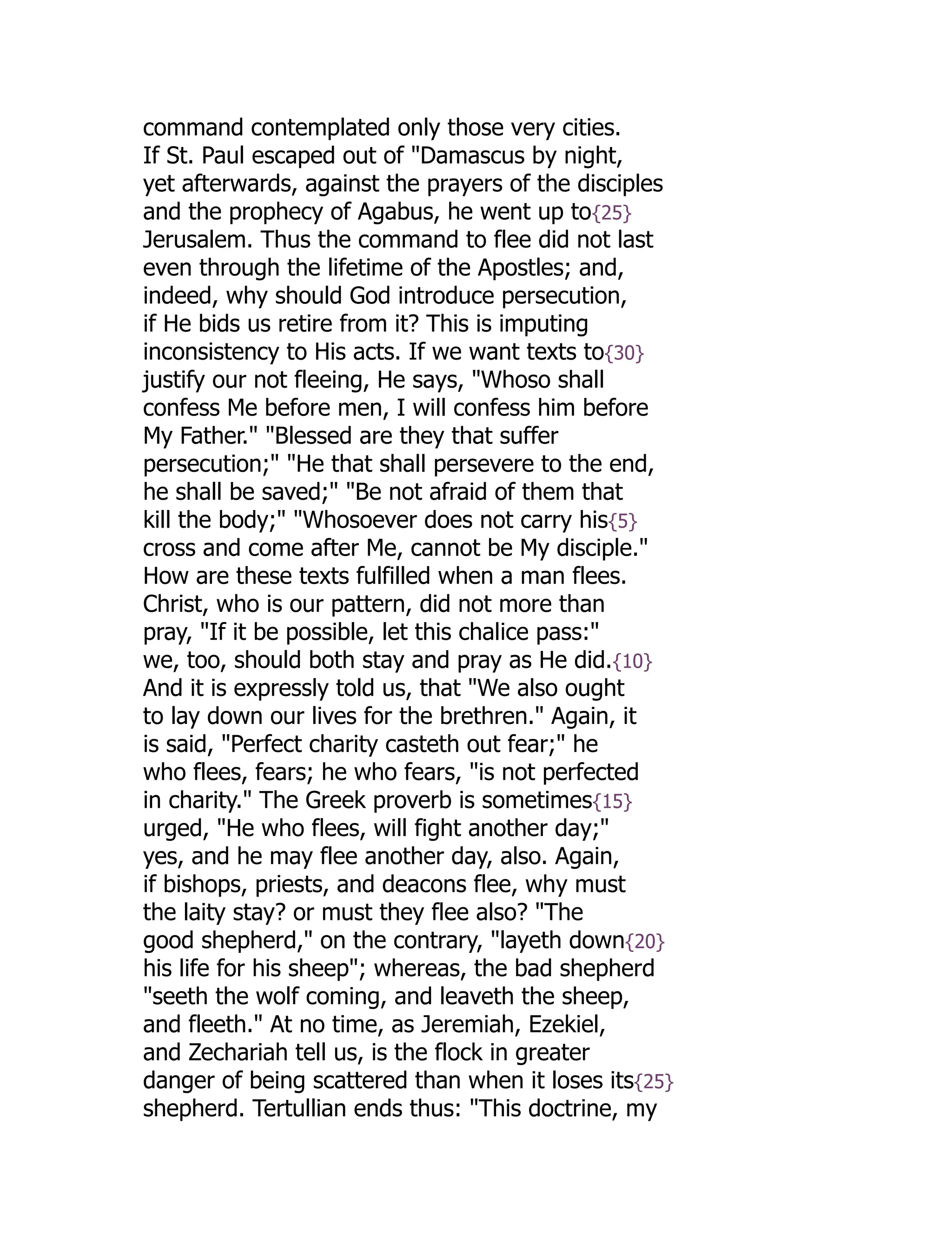 command contemplated only those very cities.
If St. Paul escaped out of "Damascus by night,
yet afterwards, against the prayers of the disciples
and the prophecy of Agabus, he went up to{25}
Jerusalem. Thus the command to flee did not last
even through the lifetime of the Apostles; and,
indeed, why should God introduce persecution,
if He bids us retire from it? This is imputing
inconsistency to His acts. If we want texts to{30}
justify our not fleeing, He says, "Whoso shall
confess Me before men, I will confess him before
My Father." "Blessed are they that suffer
persecution;" "He that shall persevere to the end,
he shall be saved;" "Be not afraid of them that
kill the body;" "Whosoever does not carry his{5}
cross and come after Me, cannot be My disciple."
How are these texts fulfilled when a man flees.
Christ, who is our pattern, did not more than
pray, "If it be possible, let this chalice pass:"
we, too, should both stay and pray as He did.{10}
And it is expressly told us, that "We also ought
to lay down our lives for the brethren." Again, it
is said, "Perfect charity casteth out fear;" he
who flees, fears; he who fears, "is not perfected
in charity." The Greek proverb is sometimes{15}
urged, "He who flees, will fight another day;"
yes, and he may flee another day, also. Again,
if bishops, priests, and deacons flee, why must
the laity stay? or must they flee also? "The
good shepherd," on the contrary, "layeth down{20}
his life for his sheep"; whereas, the bad shepherd
"seeth the wolf coming, and leaveth the sheep,
and fleeth." At no time, as Jeremiah, Ezekiel,
and Zechariah tell us, is the flock in greater
danger of being scattered than when it loses its{25}
shepherd. Tertullian ends thus: "This doctrine, my
 