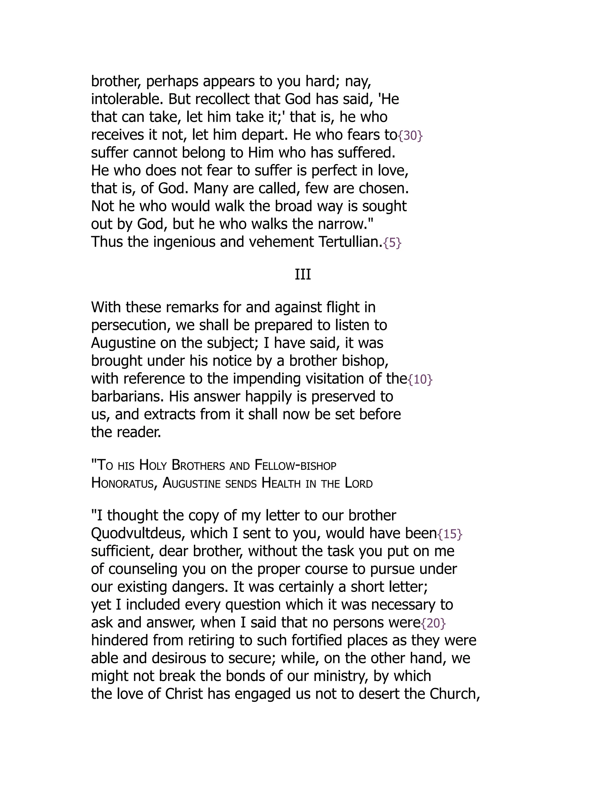 brother, perhaps appears to you hard; nay,
intolerable. But recollect that God has said, 'He
that can take, let him take it;' that is, he who
receives it not, let him depart. He who fears to{30}
suffer cannot belong to Him who has suffered.
He who does not fear to suffer is perfect in love,
that is, of God. Many are called, few are chosen.
Not he who would walk the broad way is sought
out by God, but he who walks the narrow."
Thus the ingenious and vehement Tertullian.{5}
III
With these remarks for and against flight in
persecution, we shall be prepared to listen to
Augustine on the subject; I have said, it was
brought under his notice by a brother bishop,
with reference to the impending visitation of the{10}
barbarians. His answer happily is preserved to
us, and extracts from it shall now be set before
the reader.
"To his Holy Brothers and Fellow-bishop
Honoratus, Augustine sends Health in the Lord
"I thought the copy of my letter to our brother
Quodvultdeus, which I sent to you, would have been{15}
sufficient, dear brother, without the task you put on me
of counseling you on the proper course to pursue under
our existing dangers. It was certainly a short letter;
yet I included every question which it was necessary to
ask and answer, when I said that no persons were{20}
hindered from retiring to such fortified places as they were
able and desirous to secure; while, on the other hand, we
might not break the bonds of our ministry, by which
the love of Christ has engaged us not to desert the Church,
 