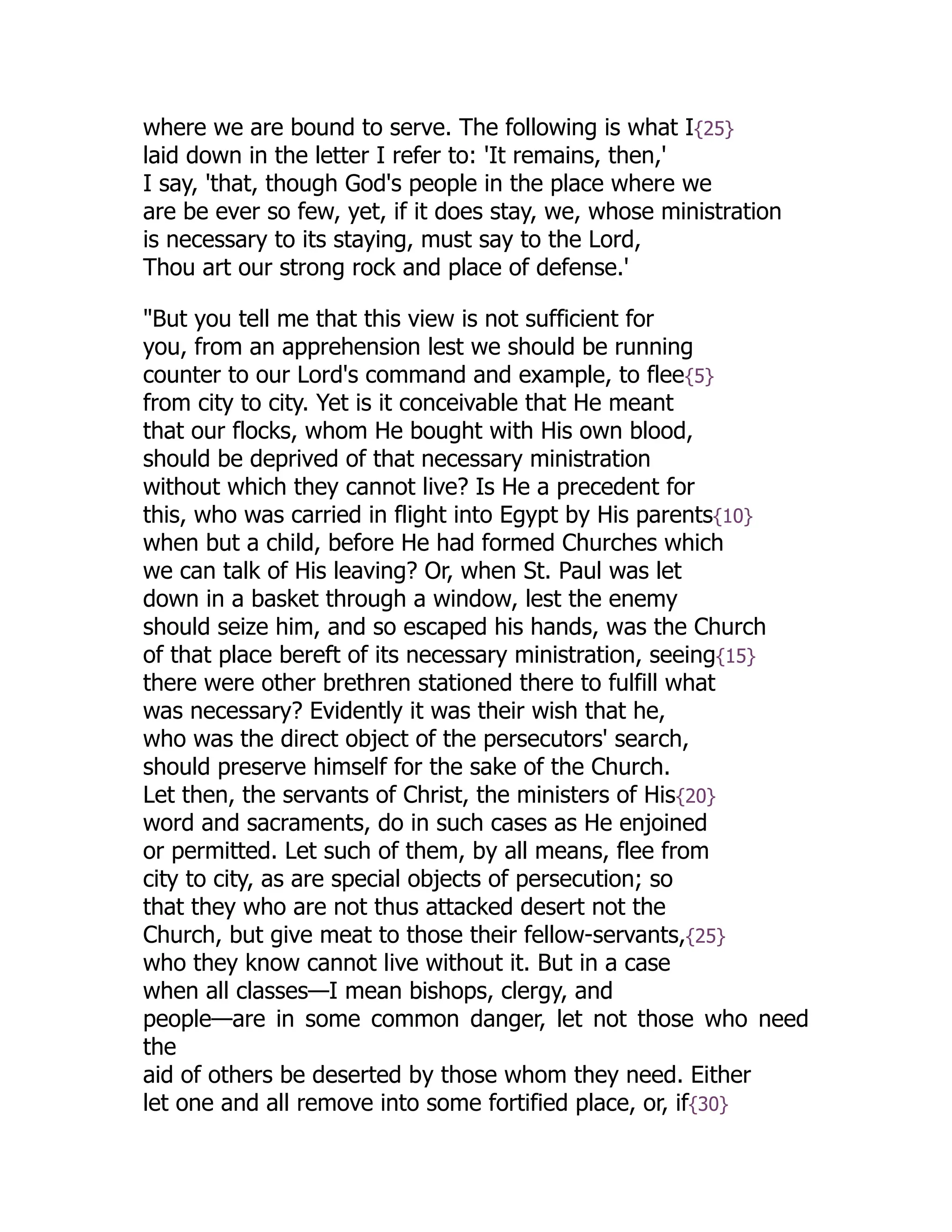 where we are bound to serve. The following is what I{25}
laid down in the letter I refer to: 'It remains, then,'
I say, 'that, though God's people in the place where we
are be ever so few, yet, if it does stay, we, whose ministration
is necessary to its staying, must say to the Lord,
Thou art our strong rock and place of defense.'
"But you tell me that this view is not sufficient for
you, from an apprehension lest we should be running
counter to our Lord's command and example, to flee{5}
from city to city. Yet is it conceivable that He meant
that our flocks, whom He bought with His own blood,
should be deprived of that necessary ministration
without which they cannot live? Is He a precedent for
this, who was carried in flight into Egypt by His parents{10}
when but a child, before He had formed Churches which
we can talk of His leaving? Or, when St. Paul was let
down in a basket through a window, lest the enemy
should seize him, and so escaped his hands, was the Church
of that place bereft of its necessary ministration, seeing{15}
there were other brethren stationed there to fulfill what
was necessary? Evidently it was their wish that he,
who was the direct object of the persecutors' search,
should preserve himself for the sake of the Church.
Let then, the servants of Christ, the ministers of His{20}
word and sacraments, do in such cases as He enjoined
or permitted. Let such of them, by all means, flee from
city to city, as are special objects of persecution; so
that they who are not thus attacked desert not the
Church, but give meat to those their fellow-servants,{25}
who they know cannot live without it. But in a case
when all classes—I mean bishops, clergy, and
people—are in some common danger, let not those who need
the
aid of others be deserted by those whom they need. Either
let one and all remove into some fortified place, or, if{30}
 