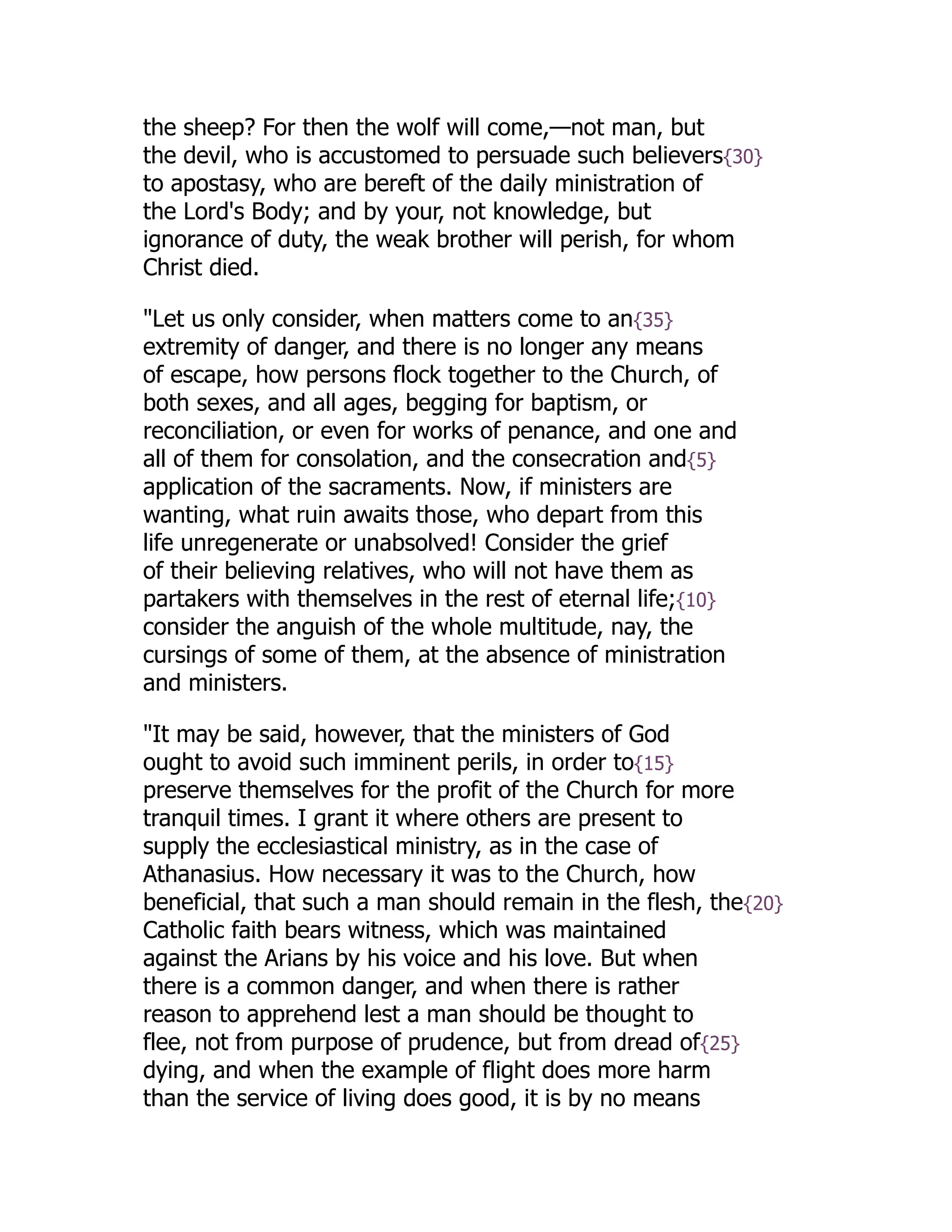 the sheep? For then the wolf will come,—not man, but
the devil, who is accustomed to persuade such believers{30}
to apostasy, who are bereft of the daily ministration of
the Lord's Body; and by your, not knowledge, but
ignorance of duty, the weak brother will perish, for whom
Christ died.
"Let us only consider, when matters come to an{35}
extremity of danger, and there is no longer any means
of escape, how persons flock together to the Church, of
both sexes, and all ages, begging for baptism, or
reconciliation, or even for works of penance, and one and
all of them for consolation, and the consecration and{5}
application of the sacraments. Now, if ministers are
wanting, what ruin awaits those, who depart from this
life unregenerate or unabsolved! Consider the grief
of their believing relatives, who will not have them as
partakers with themselves in the rest of eternal life;{10}
consider the anguish of the whole multitude, nay, the
cursings of some of them, at the absence of ministration
and ministers.
"It may be said, however, that the ministers of God
ought to avoid such imminent perils, in order to{15}
preserve themselves for the profit of the Church for more
tranquil times. I grant it where others are present to
supply the ecclesiastical ministry, as in the case of
Athanasius. How necessary it was to the Church, how
beneficial, that such a man should remain in the flesh, the{20}
Catholic faith bears witness, which was maintained
against the Arians by his voice and his love. But when
there is a common danger, and when there is rather
reason to apprehend lest a man should be thought to
flee, not from purpose of prudence, but from dread of{25}
dying, and when the example of flight does more harm
than the service of living does good, it is by no means
 