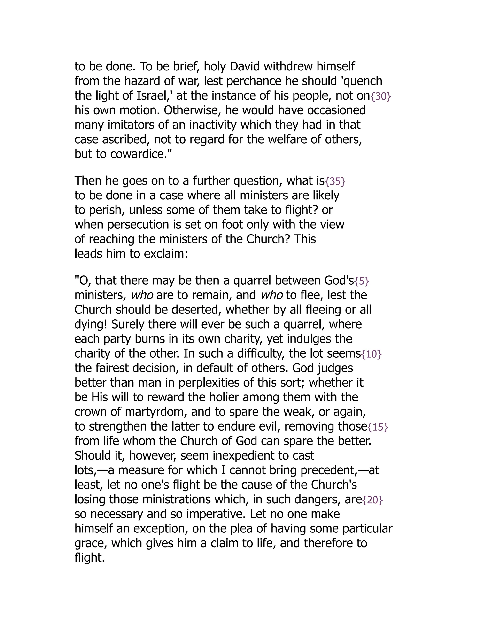 to be done. To be brief, holy David withdrew himself
from the hazard of war, lest perchance he should 'quench
the light of Israel,' at the instance of his people, not on{30}
his own motion. Otherwise, he would have occasioned
many imitators of an inactivity which they had in that
case ascribed, not to regard for the welfare of others,
but to cowardice."
Then he goes on to a further question, what is{35}
to be done in a case where all ministers are likely
to perish, unless some of them take to flight? or
when persecution is set on foot only with the view
of reaching the ministers of the Church? This
leads him to exclaim:
"O, that there may be then a quarrel between God's{5}
ministers, who are to remain, and who to flee, lest the
Church should be deserted, whether by all fleeing or all
dying! Surely there will ever be such a quarrel, where
each party burns in its own charity, yet indulges the
charity of the other. In such a difficulty, the lot seems{10}
the fairest decision, in default of others. God judges
better than man in perplexities of this sort; whether it
be His will to reward the holier among them with the
crown of martyrdom, and to spare the weak, or again,
to strengthen the latter to endure evil, removing those{15}
from life whom the Church of God can spare the better.
Should it, however, seem inexpedient to cast
lots,—a measure for which I cannot bring precedent,—at
least, let no one's flight be the cause of the Church's
losing those ministrations which, in such dangers, are{20}
so necessary and so imperative. Let no one make
himself an exception, on the plea of having some particular
grace, which gives him a claim to life, and therefore to
flight.
 