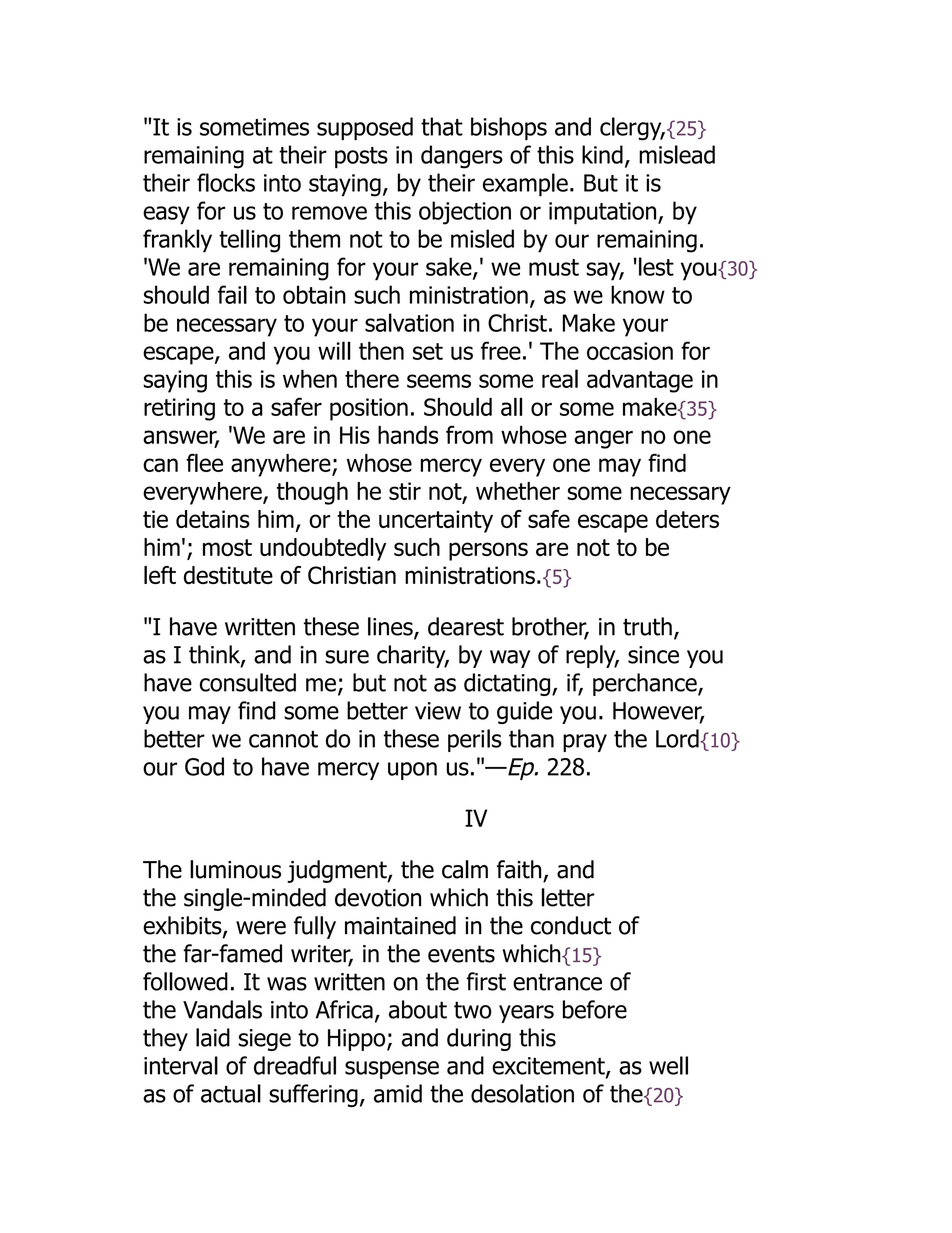 "It is sometimes supposed that bishops and clergy,{25}
remaining at their posts in dangers of this kind, mislead
their flocks into staying, by their example. But it is
easy for us to remove this objection or imputation, by
frankly telling them not to be misled by our remaining.
'We are remaining for your sake,' we must say, 'lest you{30}
should fail to obtain such ministration, as we know to
be necessary to your salvation in Christ. Make your
escape, and you will then set us free.' The occasion for
saying this is when there seems some real advantage in
retiring to a safer position. Should all or some make{35}
answer, 'We are in His hands from whose anger no one
can flee anywhere; whose mercy every one may find
everywhere, though he stir not, whether some necessary
tie detains him, or the uncertainty of safe escape deters
him'; most undoubtedly such persons are not to be
left destitute of Christian ministrations.{5}
"I have written these lines, dearest brother, in truth,
as I think, and in sure charity, by way of reply, since you
have consulted me; but not as dictating, if, perchance,
you may find some better view to guide you. However,
better we cannot do in these perils than pray the Lord{10}
our God to have mercy upon us."—Ep. 228.
IV
The luminous judgment, the calm faith, and
the single-minded devotion which this letter
exhibits, were fully maintained in the conduct of
the far-famed writer, in the events which{15}
followed. It was written on the first entrance of
the Vandals into Africa, about two years before
they laid siege to Hippo; and during this
interval of dreadful suspense and excitement, as well
as of actual suffering, amid the desolation of the{20}
 