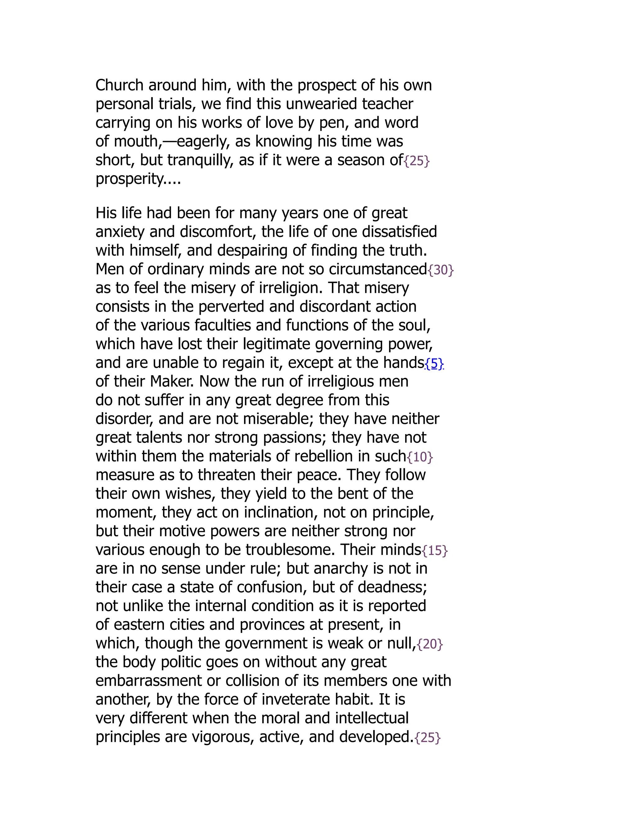 Church around him, with the prospect of his own
personal trials, we find this unwearied teacher
carrying on his works of love by pen, and word
of mouth,—eagerly, as knowing his time was
short, but tranquilly, as if it were a season of{25}
prosperity....
His life had been for many years one of great
anxiety and discomfort, the life of one dissatisfied
with himself, and despairing of finding the truth.
Men of ordinary minds are not so circumstanced{30}
as to feel the misery of irreligion. That misery
consists in the perverted and discordant action
of the various faculties and functions of the soul,
which have lost their legitimate governing power,
and are unable to regain it, except at the hands{5}
of their Maker. Now the run of irreligious men
do not suffer in any great degree from this
disorder, and are not miserable; they have neither
great talents nor strong passions; they have not
within them the materials of rebellion in such{10}
measure as to threaten their peace. They follow
their own wishes, they yield to the bent of the
moment, they act on inclination, not on principle,
but their motive powers are neither strong nor
various enough to be troublesome. Their minds{15}
are in no sense under rule; but anarchy is not in
their case a state of confusion, but of deadness;
not unlike the internal condition as it is reported
of eastern cities and provinces at present, in
which, though the government is weak or null,{20}
the body politic goes on without any great
embarrassment or collision of its members one with
another, by the force of inveterate habit. It is
very different when the moral and intellectual
principles are vigorous, active, and developed.{25}
 
