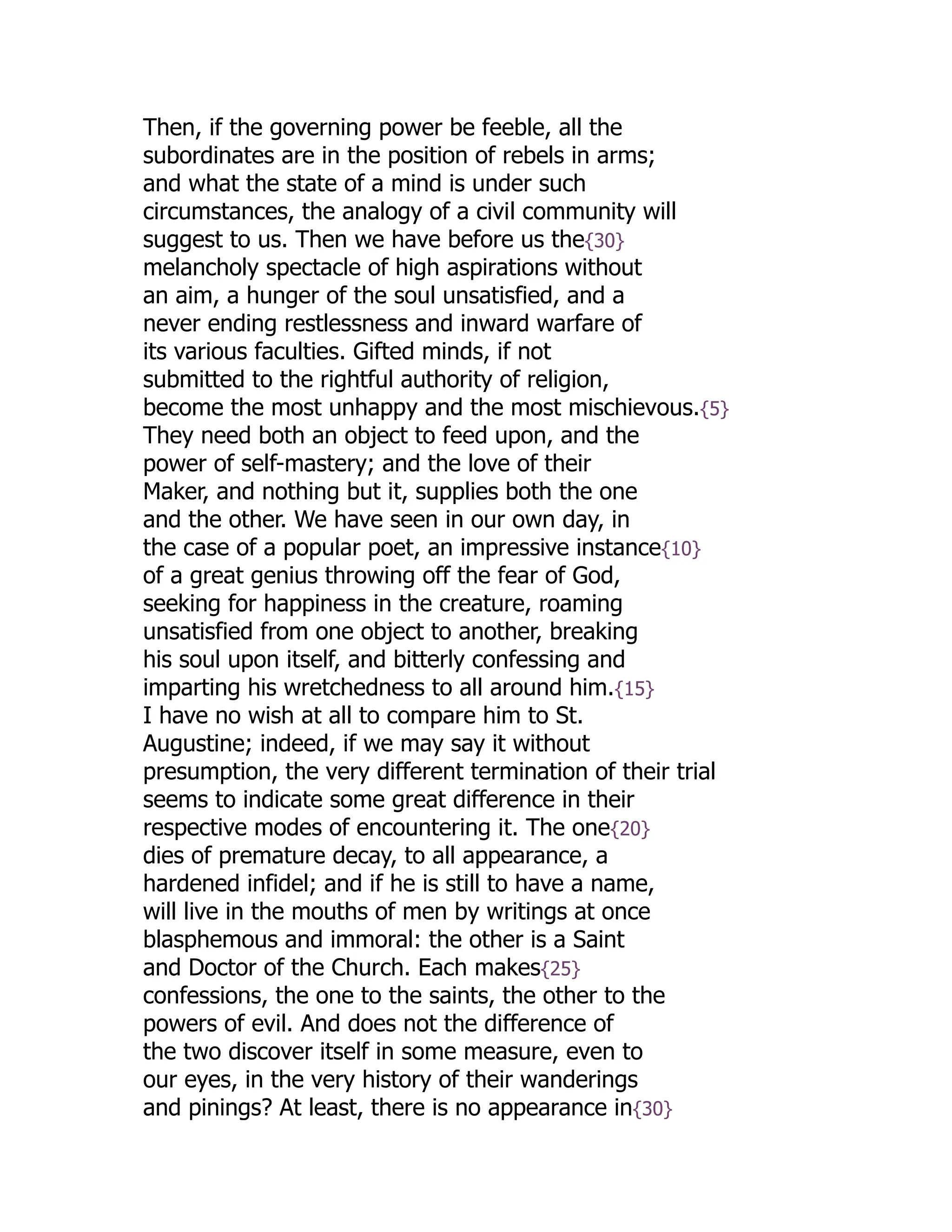 Then, if the governing power be feeble, all the
subordinates are in the position of rebels in arms;
and what the state of a mind is under such
circumstances, the analogy of a civil community will
suggest to us. Then we have before us the{30}
melancholy spectacle of high aspirations without
an aim, a hunger of the soul unsatisfied, and a
never ending restlessness and inward warfare of
its various faculties. Gifted minds, if not
submitted to the rightful authority of religion,
become the most unhappy and the most mischievous.{5}
They need both an object to feed upon, and the
power of self-mastery; and the love of their
Maker, and nothing but it, supplies both the one
and the other. We have seen in our own day, in
the case of a popular poet, an impressive instance{10}
of a great genius throwing off the fear of God,
seeking for happiness in the creature, roaming
unsatisfied from one object to another, breaking
his soul upon itself, and bitterly confessing and
imparting his wretchedness to all around him.{15}
I have no wish at all to compare him to St.
Augustine; indeed, if we may say it without
presumption, the very different termination of their trial
seems to indicate some great difference in their
respective modes of encountering it. The one{20}
dies of premature decay, to all appearance, a
hardened infidel; and if he is still to have a name,
will live in the mouths of men by writings at once
blasphemous and immoral: the other is a Saint
and Doctor of the Church. Each makes{25}
confessions, the one to the saints, the other to the
powers of evil. And does not the difference of
the two discover itself in some measure, even to
our eyes, in the very history of their wanderings
and pinings? At least, there is no appearance in{30}
 