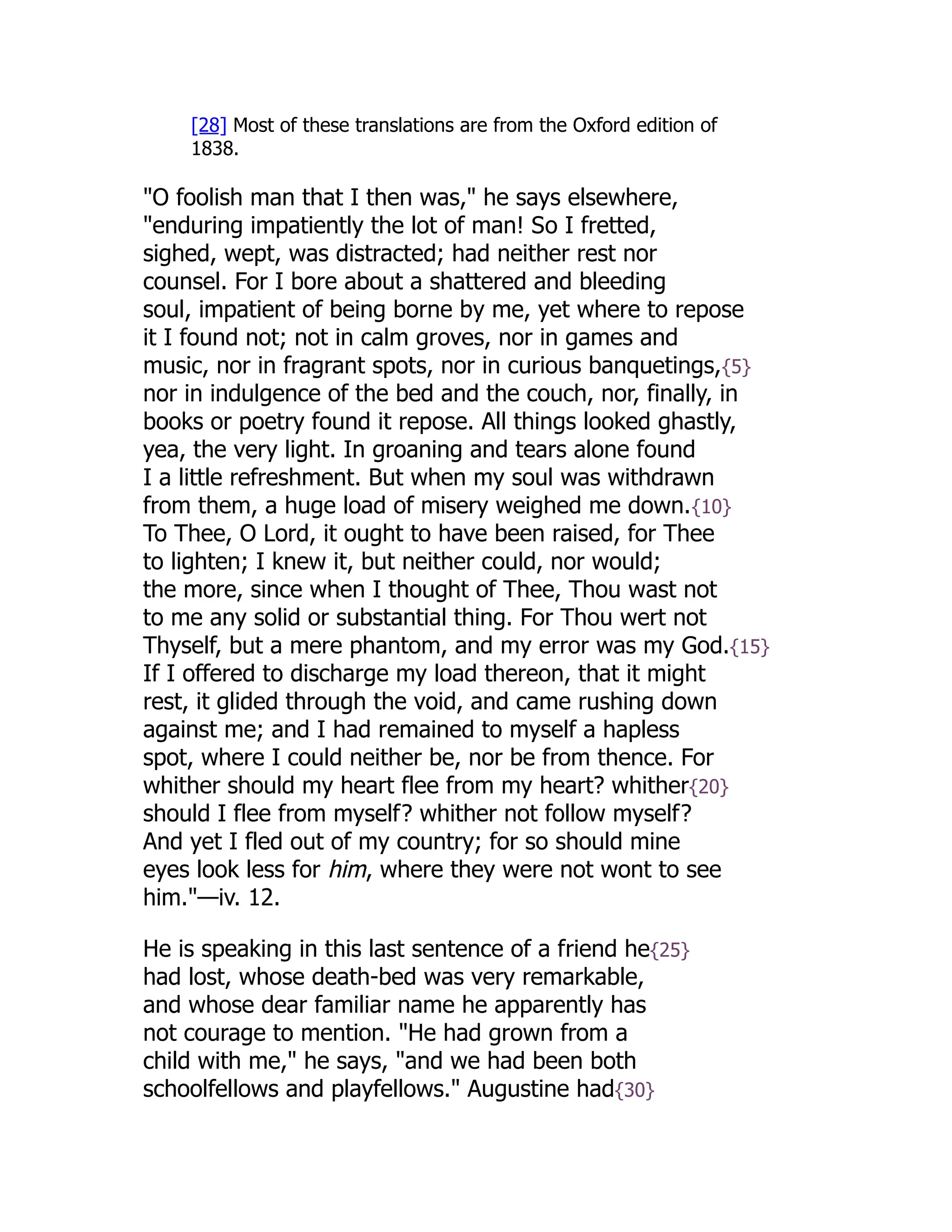 [28] Most of these translations are from the Oxford edition of
1838.
"O foolish man that I then was," he says elsewhere,
"enduring impatiently the lot of man! So I fretted,
sighed, wept, was distracted; had neither rest nor
counsel. For I bore about a shattered and bleeding
soul, impatient of being borne by me, yet where to repose
it I found not; not in calm groves, nor in games and
music, nor in fragrant spots, nor in curious banquetings,{5}
nor in indulgence of the bed and the couch, nor, finally, in
books or poetry found it repose. All things looked ghastly,
yea, the very light. In groaning and tears alone found
I a little refreshment. But when my soul was withdrawn
from them, a huge load of misery weighed me down.{10}
To Thee, O Lord, it ought to have been raised, for Thee
to lighten; I knew it, but neither could, nor would;
the more, since when I thought of Thee, Thou wast not
to me any solid or substantial thing. For Thou wert not
Thyself, but a mere phantom, and my error was my God.{15}
If I offered to discharge my load thereon, that it might
rest, it glided through the void, and came rushing down
against me; and I had remained to myself a hapless
spot, where I could neither be, nor be from thence. For
whither should my heart flee from my heart? whither{20}
should I flee from myself? whither not follow myself?
And yet I fled out of my country; for so should mine
eyes look less for him, where they were not wont to see
him."—iv. 12.
He is speaking in this last sentence of a friend he{25}
had lost, whose death-bed was very remarkable,
and whose dear familiar name he apparently has
not courage to mention. "He had grown from a
child with me," he says, "and we had been both
schoolfellows and playfellows." Augustine had{30}
 