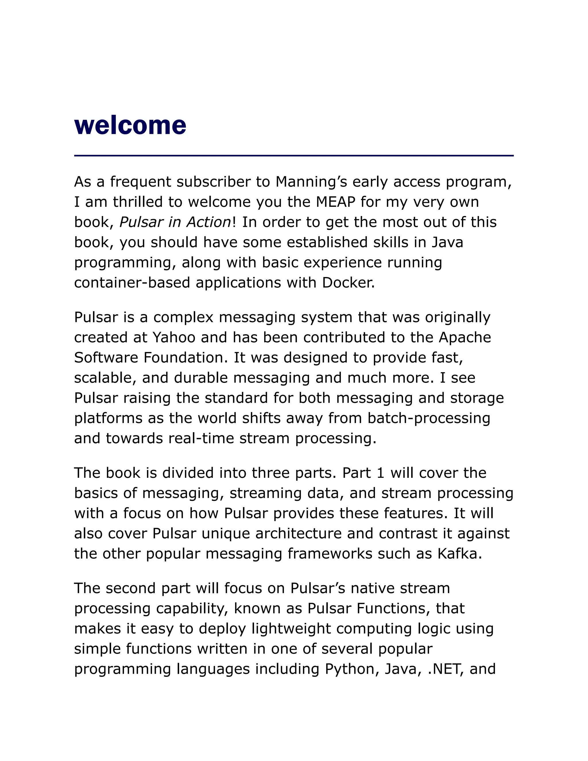 welcome
As a frequent subscriber to Manning’s early access program,
I am thrilled to welcome you the MEAP for my very own
book, Pulsar in Action! In order to get the most out of this
book, you should have some established skills in Java
programming, along with basic experience running
container-based applications with Docker.
Pulsar is a complex messaging system that was originally
created at Yahoo and has been contributed to the Apache
Software Foundation. It was designed to provide fast,
scalable, and durable messaging and much more. I see
Pulsar raising the standard for both messaging and storage
platforms as the world shifts away from batch-processing
and towards real-time stream processing.
The book is divided into three parts. Part 1 will cover the
basics of messaging, streaming data, and stream processing
with a focus on how Pulsar provides these features. It will
also cover Pulsar unique architecture and contrast it against
the other popular messaging frameworks such as Kafka.
The second part will focus on Pulsar’s native stream
processing capability, known as Pulsar Functions, that
makes it easy to deploy lightweight computing logic using
simple functions written in one of several popular
programming languages including Python, Java, .NET, and
 