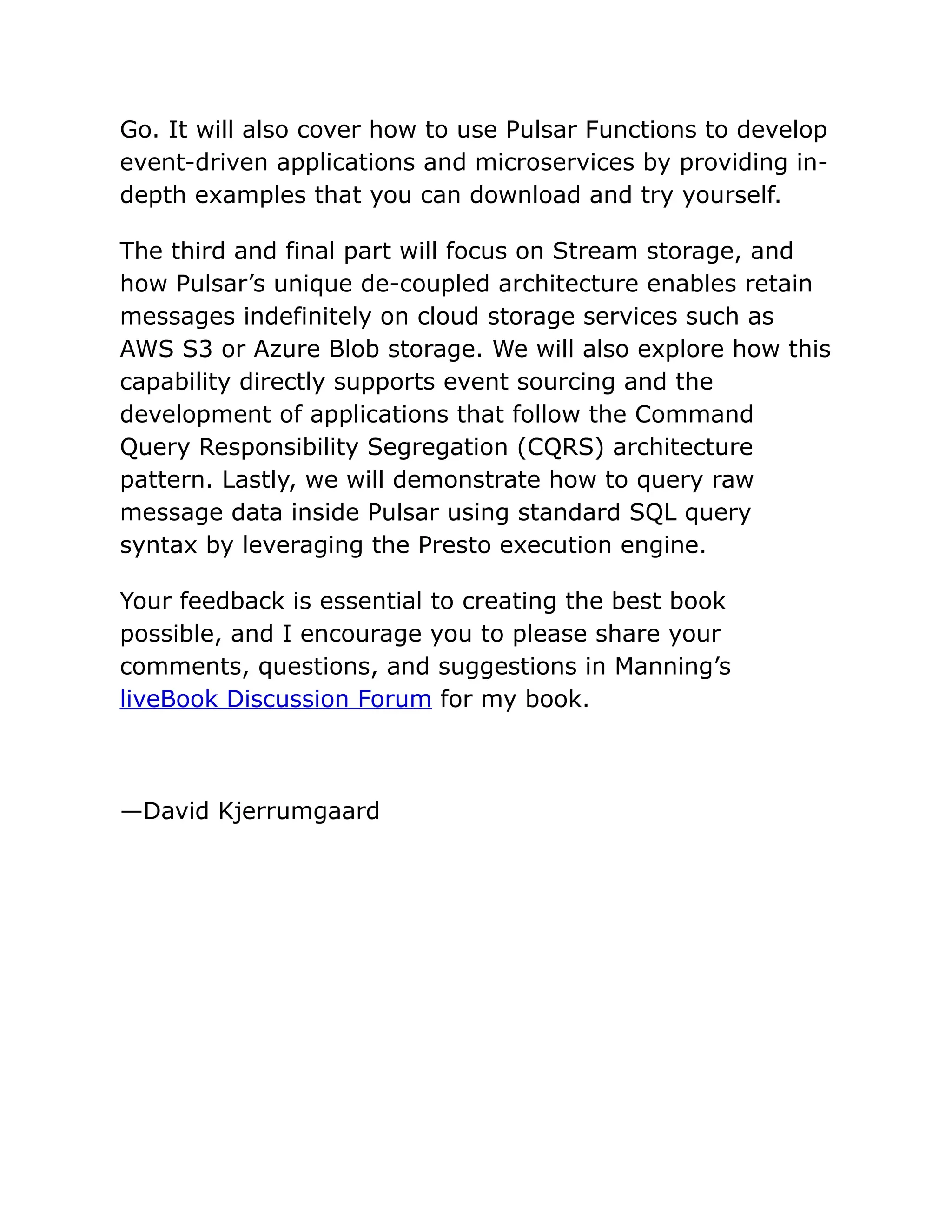 Go. It will also cover how to use Pulsar Functions to develop
event-driven applications and microservices by providing in-
depth examples that you can download and try yourself.
The third and final part will focus on Stream storage, and
how Pulsar’s unique de-coupled architecture enables retain
messages indefinitely on cloud storage services such as
AWS S3 or Azure Blob storage. We will also explore how this
capability directly supports event sourcing and the
development of applications that follow the Command
Query Responsibility Segregation (CQRS) architecture
pattern. Lastly, we will demonstrate how to query raw
message data inside Pulsar using standard SQL query
syntax by leveraging the Presto execution engine.
Your feedback is essential to creating the best book
possible, and I encourage you to please share your
comments, questions, and suggestions in Manning’s
liveBook Discussion Forum for my book.
—David Kjerrumgaard
 
