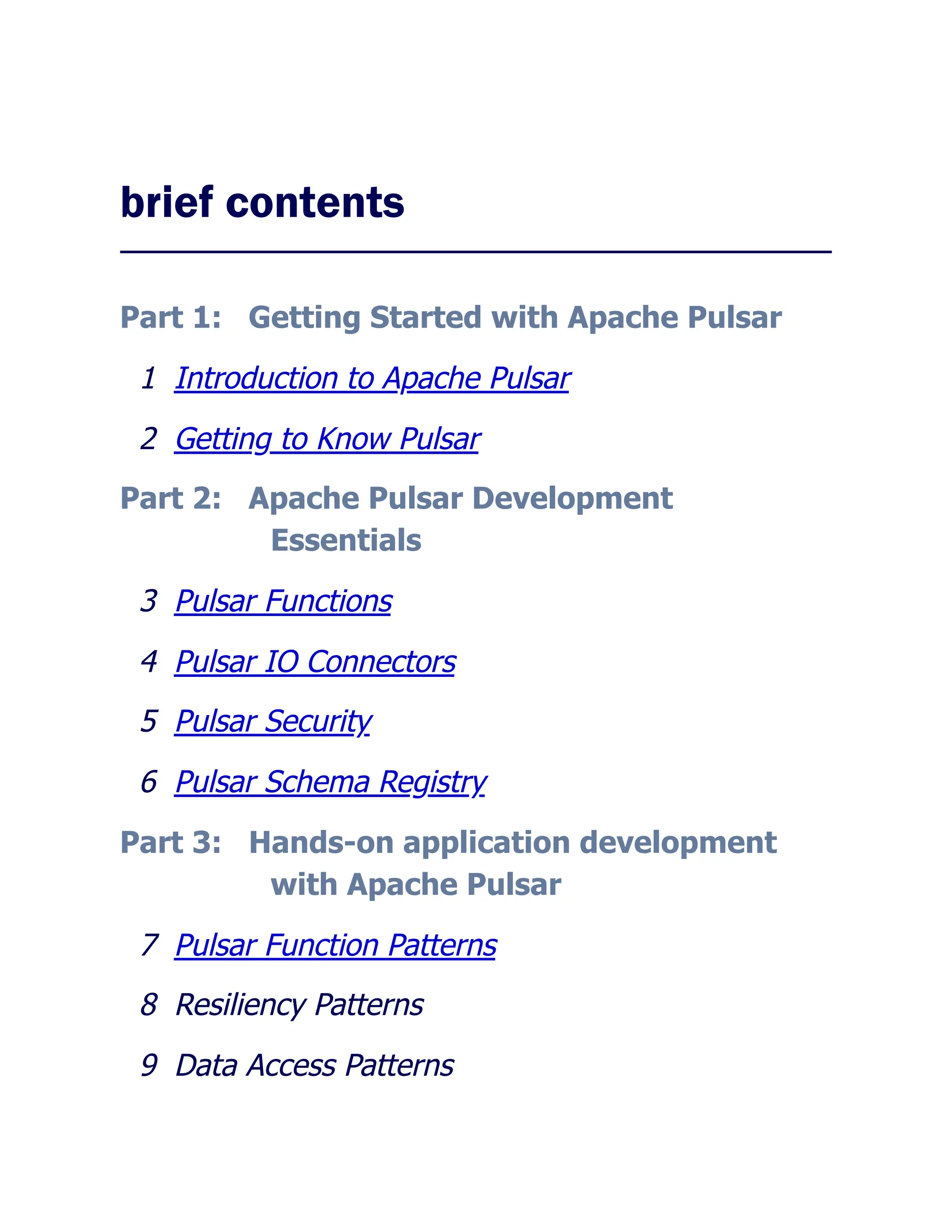 brief contents
Part 1: Getting Started with Apache Pulsar
1 Introduction to Apache Pulsar
2 Getting to Know Pulsar
Part 2: Apache Pulsar Development
Essentials
3 Pulsar Functions
4 Pulsar IO Connectors
5 Pulsar Security
6 Pulsar Schema Registry
Part 3: Hands-on application development
with Apache Pulsar
7 Pulsar Function Patterns
8 Resiliency Patterns
9 Data Access Patterns
 