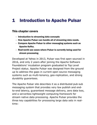 1 Introduction to Apache Pulsar
This chapter covers
· Introduction to streaming data concepts
· How Apache Pulsar can handle all of streaming data needs.
· Compare Apache Pulsar to other messaging systems such as
Apache Kafka.
· Real-world use cases where Pulsar is currently being used for
stream processing.
Developed at Yahoo in 2013, Pulsar was first open sourced in
2016, and only 2 years after joining the Apache Software
Foundations’ incubation program graduated to Top Level
Project status. Apache Pulsar was designed from the ground
up to address the gaps in current open source messaging
systems such as multi-tenancy, geo-replication, and strong
durability guarantees.
The Apache Pulsar site describes it as a distributed pub-sub
messaging system that provides very low publish and end-
to-end latency, guaranteed message delivery, zero data loss,
and a serverless lightweight computing framework for
stream native data processing. Apache Pulsar provides the
three key capabilities for processing large data sets in real-
time:
 