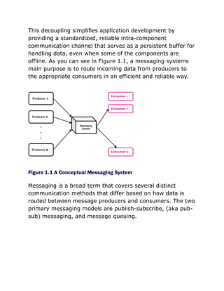This decoupling simplifies application development by
providing a standardized, reliable intra-component
communication channel that serves as a persistent buffer for
handling data, even when some of the components are
offline. As you can see in Figure 1.1, a messaging systems
main purpose is to route incoming data from producers to
the appropriate consumers in an efficient and reliable way.
Figure 1.1 A Conceptual Messaging System
Messaging is a broad term that covers several distinct
communication methods that differ based on how data is
routed between message producers and consumers. The two
primary messaging models are publish-subscribe, (aka pub-
sub) messaging, and message queuing.
 