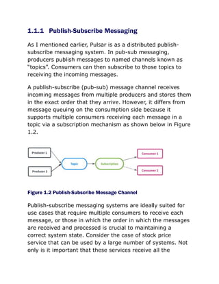 1.1.1 Publish-Subscribe Messaging
As I mentioned earlier, Pulsar is as a distributed publish-
subscribe messaging system. In pub-sub messaging,
producers publish messages to named channels known as
“topics”. Consumers can then subscribe to those topics to
receiving the incoming messages.
A publish-subscribe (pub-sub) message channel receives
incoming messages from multiple producers and stores them
in the exact order that they arrive. However, it differs from
message queuing on the consumption side because it
supports multiple consumers receiving each message in a
topic via a subscription mechanism as shown below in Figure
1.2.
Figure 1.2 Publish-Subscribe Message Channel
Publish-subscribe messaging systems are ideally suited for
use cases that require multiple consumers to receive each
message, or those in which the order in which the messages
are received and processed is crucial to maintaining a
correct system state. Consider the case of stock price
service that can be used by a large number of systems. Not
only is it important that these services receive all the
 