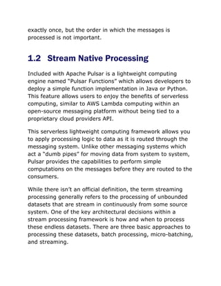 exactly once, but the order in which the messages is
processed is not important.
1.2 Stream Native Processing
Included with Apache Pulsar is a lightweight computing
engine named “Pulsar Functions” which allows developers to
deploy a simple function implementation in Java or Python.
This feature allows users to enjoy the benefits of serverless
computing, similar to AWS Lambda computing within an
open-source messaging platform without being tied to a
proprietary cloud providers API.
This serverless lightweight computing framework allows you
to apply processing logic to data as it is routed through the
messaging system. Unlike other messaging systems which
act a “dumb pipes” for moving data from system to system,
Pulsar provides the capabilities to perform simple
computations on the messages before they are routed to the
consumers.
While there isn’t an official definition, the term streaming
processing generally refers to the processing of unbounded
datasets that are stream in continuously from some source
system. One of the key architectural decisions within a
stream processing framework is how and when to process
these endless datasets. There are three basic approaches to
processing these datasets, batch processing, micro-batching,
and streaming.
 
