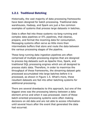 1.2.1 Traditional Batching
Historically, the vast majority of data processing frameworks
have been designed for batch processing. Traditional data
warehouses, Hadoop, and Spark are just a few common
examples of systems that process large datasets in batches.
Data is often fed into these systems via long-running and
complex data pipelines or ETL pipelines, that cleanse,
prepare, and format the incoming data for consumption.
Messaging systems often serve as little more than
intermediate buffers that store and route the data between
the various processing stages of the pipeline.
These long-running data ingestion pipelines are often
comprised of multiple processing engines that are designed
to process big datasets such as Apache Hive, Spark, and
traditional SQL processing engines which are all designed to
process static data. Therefore, in order to maximize the
throughput of these frameworks, the streaming dataset gets
processed accumulated into large batches before it is
processed, as shown in Figure 1.5. What’s more, these
resultant datasets are fed into other batching systems for
additional processing.
There are several drawbacks to this approach, but one of the
biggest ones was the processing latency between a data
element arrive and when it was processed. Users of these
batch-oriented processing systems were often making
decisions on old data and are not able to access information
until several hours after the event that generated the data
had occurred.
 