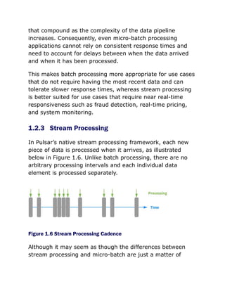 that compound as the complexity of the data pipeline
increases. Consequently, even micro-batch processing
applications cannot rely on consistent response times and
need to account for delays between when the data arrived
and when it has been processed.
This makes batch processing more appropriate for use cases
that do not require having the most recent data and can
tolerate slower response times, whereas stream processing
is better suited for use cases that require near real-time
responsiveness such as fraud detection, real-time pricing,
and system monitoring.
1.2.3 Stream Processing
In Pulsar’s native stream processing framework, each new
piece of data is processed when it arrives, as illustrated
below in Figure 1.6. Unlike batch processing, there are no
arbitrary processing intervals and each individual data
element is processed separately.
Figure 1.6 Stream Processing Cadence
Although it may seem as though the differences between
stream processing and micro-batch are just a matter of
 