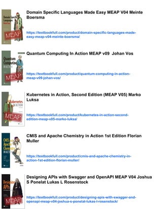 Domain Specific Languages Made Easy MEAP V04 Meinte
Boersma
https://textbookfull.com/product/domain-specific-languages-made-
easy-meap-v04-meinte-boersma/
Quantum Computing In Action MEAP v09 Johan Vos
https://textbookfull.com/product/quantum-computing-in-action-
meap-v09-johan-vos/
Kubernetes in Action, Second Edition (MEAP V05) Marko
Luksa
https://textbookfull.com/product/kubernetes-in-action-second-
edition-meap-v05-marko-luksa/
CMIS and Apache Chemistry in Action 1st Edition Florian
Muller
https://textbookfull.com/product/cmis-and-apache-chemistry-in-
action-1st-edition-florian-muller/
Designing APIs with Swagger and OpenAPI MEAP V04 Joshua
S Ponelat Lukas L Rosenstock
https://textbookfull.com/product/designing-apis-with-swagger-and-
openapi-meap-v04-joshua-s-ponelat-lukas-l-rosenstock/
 