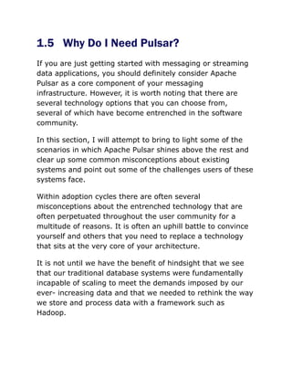 1.5 Why Do I Need Pulsar?
If you are just getting started with messaging or streaming
data applications, you should definitely consider Apache
Pulsar as a core component of your messaging
infrastructure. However, it is worth noting that there are
several technology options that you can choose from,
several of which have become entrenched in the software
community.
In this section, I will attempt to bring to light some of the
scenarios in which Apache Pulsar shines above the rest and
clear up some common misconceptions about existing
systems and point out some of the challenges users of these
systems face.
Within adoption cycles there are often several
misconceptions about the entrenched technology that are
often perpetuated throughout the user community for a
multitude of reasons. It is often an uphill battle to convince
yourself and others that you need to replace a technology
that sits at the very core of your architecture.
It is not until we have the benefit of hindsight that we see
that our traditional database systems were fundamentally
incapable of scaling to meet the demands imposed by our
ever- increasing data and that we needed to rethink the way
we store and process data with a framework such as
Hadoop.
 