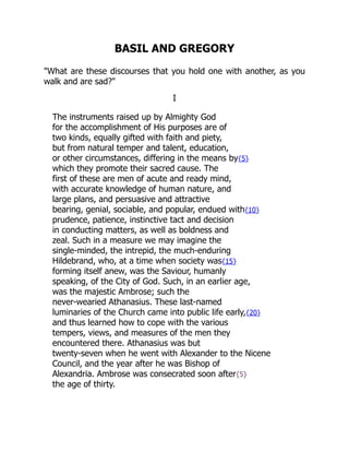 BASIL AND GREGORY
"What are these discourses that you hold one with another, as you
walk and are sad?"
I
The instruments raised up by Almighty God
for the accomplishment of His purposes are of
two kinds, equally gifted with faith and piety,
but from natural temper and talent, education,
or other circumstances, differing in the means by{5}
which they promote their sacred cause. The
first of these are men of acute and ready mind,
with accurate knowledge of human nature, and
large plans, and persuasive and attractive
bearing, genial, sociable, and popular, endued with{10}
prudence, patience, instinctive tact and decision
in conducting matters, as well as boldness and
zeal. Such in a measure we may imagine the
single-minded, the intrepid, the much-enduring
Hildebrand, who, at a time when society was{15}
forming itself anew, was the Saviour, humanly
speaking, of the City of God. Such, in an earlier age,
was the majestic Ambrose; such the
never-wearied Athanasius. These last-named
luminaries of the Church came into public life early,{20}
and thus learned how to cope with the various
tempers, views, and measures of the men they
encountered there. Athanasius was but
twenty-seven when he went with Alexander to the Nicene
Council, and the year after he was Bishop of
Alexandria. Ambrose was consecrated soon after{5}
the age of thirty.
 