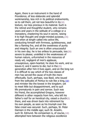 Again, there is an instrument in the hand of
Providence, of less elaborate and splendid
workmanship, less rich in its political endowments,
so to call them, yet not less beautiful in its{10}
texture, nor less precious in its material. Such is
the retired and thoughtful student, who remains
years and years in the solitude of a college or a
monastery, chastening his soul in secret, raising
it to high thought and single-minded purpose,{15}
and when at length called into active life,
conducting himself with firmness, guilelessness, zeal
like a flaming fire, and all the sweetness of purity
and integrity. Such an one is often unsuccessful
in his own day; he is too artless to persuade, too{20}
severe to please; unskilled in the weaknesses of
human nature, unfurnished in the resources of
ready wit, negligent of men's applause,
unsuspicious, open-hearted, he does his work, and so
leaves it; and it seems to die; but in the{25}
generation after him it lives again, and on the long run
it is difficult to say which of the two classes of
men has served the cause of truth the more
effectually. Such, perhaps, was Basil, who issued
from the solitudes of Pontus to rule like a king,{30}
and minister like the lowest in the kingdom; yet
to meet little but disappointment, and to quit
life prematurely in pain and sorrow. Such was
his friend, the accomplished Gregory, however
different in other respects from him, who left his
father's roof for an heretical city, raised a church{5}
there, and was driven back into retirement by
his own people, as soon as his triumph over the
false creed was secured. Such, perhaps, St. Peter
Damiani in the middle age; such St. Anselm,
such St. Edmund. No comparison is, of course,{10}
attempted here between the religious excellence
 