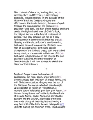 This contrast of character, leading, first, to{15}
intimacy, then to differences, is interestingly
displayed, though painfully, in one passage of the
history of Basil and Gregory: Gregory the
affectionate, the tender-hearted, the man of quick
feelings, the accomplished, the eloquent{20}
preacher,—and Basil, the man of firm resolve and hard
deeds, the high-minded ruler of Christ's flock,
the diligent laborer in the field of ecclesiastical
politics. Thus they differed; yet not as if they
had not much in common still; both had the{25}
blessing and the discomfort of a sensitive mind;
both were devoted to an ascetic life; both were
men of classical tastes; both were special
champions of the Catholic creed; both were skilled
in argument, and successful in their use of it;{30}
both were in highest place in the Church, the one
Exarch of Cæsarea, the other Patriarch of
Constantinople. I will now attempt to sketch the
history of their intimacy.
II
Basil and Gregory were both natives of
Cappadocia, but here, again, under different{5}
circumstances; Basil was born of a good family, and
with Christian ancestors: Gregory was the son of
the Bishop of Nazianzus, who had been brought
up an idolater, or rather an Hypsistarian, a
mongrel sort of religionist, part Jew, part Pagan.{10}
He was brought over to Christianity by the efforts
of his wife Nonna, and at Nazianzus admitted by
baptism into the Church. In process of time he
was made bishop of that city; but not having a
very firm hold of the faith, he was betrayed in{15}
360 into signing the Ariminian creed, which caused
 
