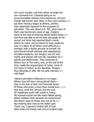 him much trouble, and from which at length his
son recovered him. Cæsarea being at no
unsurmountable distance from Nazianzus, the two
friends had known each other in their own country;{20}
but their intimacy began at Athens, whither
they separately repaired for the purposes of
education. This was about A.D. 350, when each of
them was twenty-one years of age. Gregory
came to the seat of learning shortly before Basil,{25}
and thus was able to be his host and guide on his
arrival; but fame had reported Basil's merits
before he came, and he seems to have made his
way, in a place of all others most difficult to a
stranger, with a facility peculiar to himself. He
soon found himself admired and respected by
his fellow-students; but Gregory was his only
friend, and shared with him the reputation of{5}
talents and attainments. They remained at
Athens four or five years; and, at the end of the
time, made the acquaintance of Julian, since of
evil name in history as the Apostate. Gregory
thus describes in after life his early intimacy{10}
with Basil:
"Athens and letters followed on my stage;
Others may tell how I encountered them;—
How in the fear of God, and foremost found
Of those who knew a more than mortal lore;—{15}
And how, amid the venture and the rush
Of maddened youth with youth in rivalry,
My tranquil course ran like some fabled spring,
Which bubbles fresh beneath the turbid brine;
Not drawn away by those who lure to ill,{20}
But drawing dear ones to the better part.
There, too, I gained a further gift of God,
Who made me friends with one of wisdom high,
 